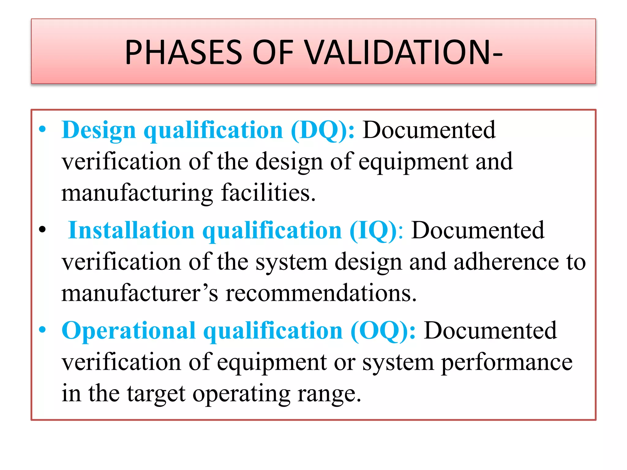 PHASES OF VALIDATION-
• Design qualification (DQ): Documented
verification of the design of equipment and
manufacturing facilities.
• Installation qualification (IQ): Documented
verification of the system design and adherence to
manufacturer’s recommendations.
• Operational qualification (OQ): Documented
verification of equipment or system performance
in the target operating range.
 