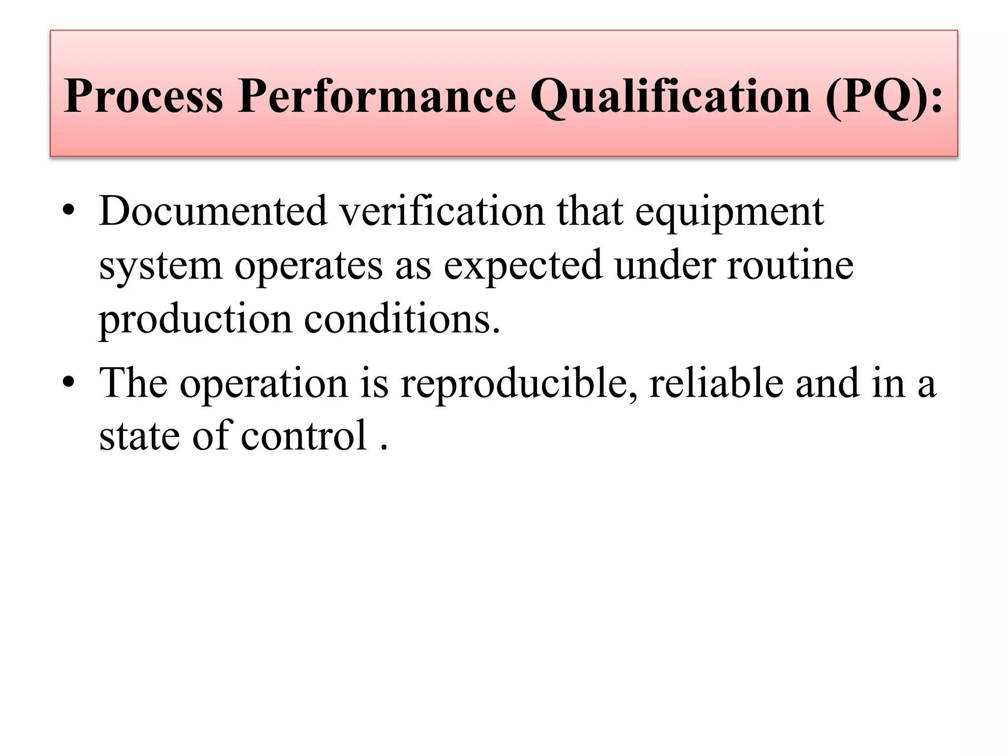 Process Performance Qualification (PQ):
• Documented verification that equipment
system operates as expected under routine
production conditions.
• The operation is reproducible, reliable and in a
state of control .
 