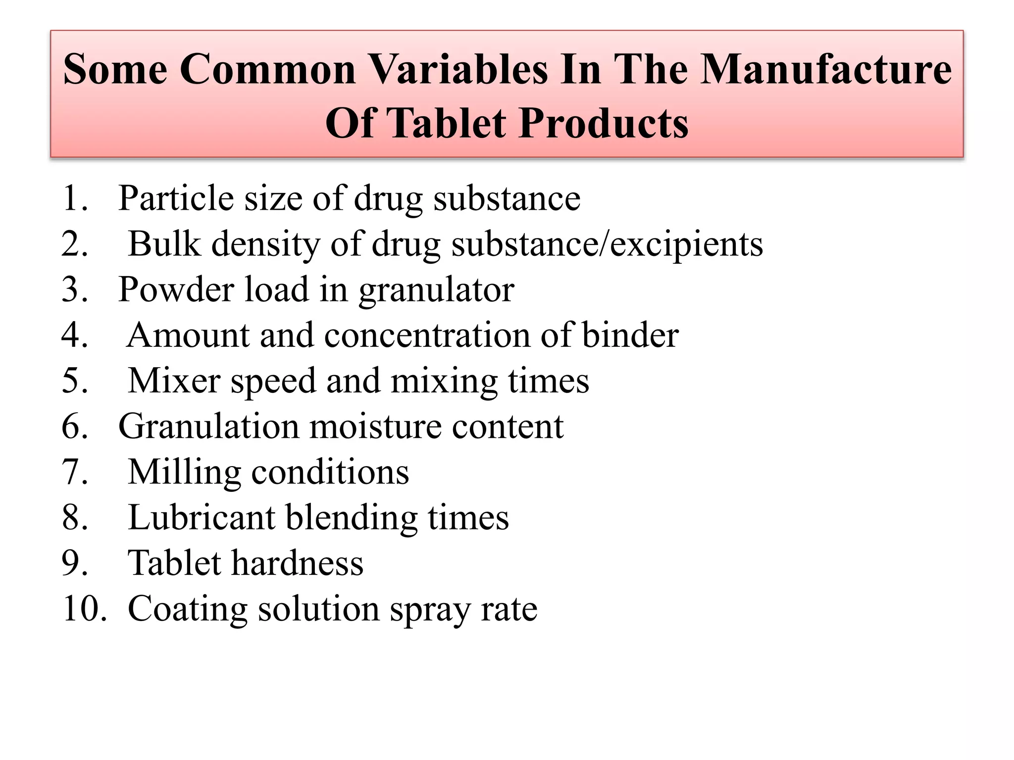Some Common Variables In The Manufacture
Of Tablet Products
1. Particle size of drug substance
2. Bulk density of drug substance/excipients
3. Powder load in granulator
4. Amount and concentration of binder
5. Mixer speed and mixing times
6. Granulation moisture content
7. Milling conditions
8. Lubricant blending times
9. Tablet hardness
10. Coating solution spray rate
 