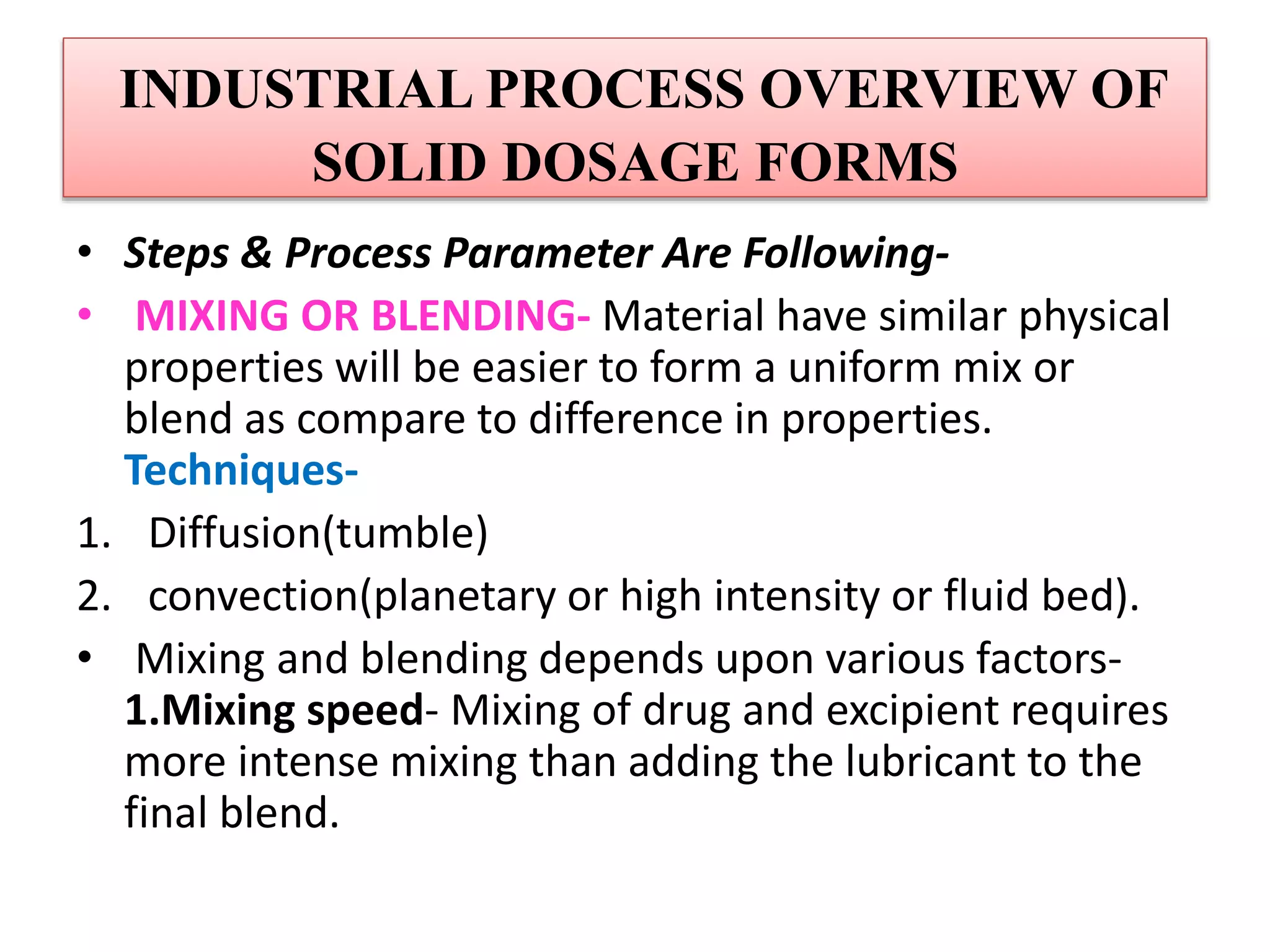 INDUSTRIAL PROCESS OVERVIEW OF
SOLID DOSAGE FORMS
• Steps & Process Parameter Are Following-
• MIXING OR BLENDING- Material have similar physical
properties will be easier to form a uniform mix or
blend as compare to difference in properties.
Techniques-
1. Diffusion(tumble)
2. convection(planetary or high intensity or fluid bed).
• Mixing and blending depends upon various factors-
1.Mixing speed- Mixing of drug and excipient requires
more intense mixing than adding the lubricant to the
final blend.
 