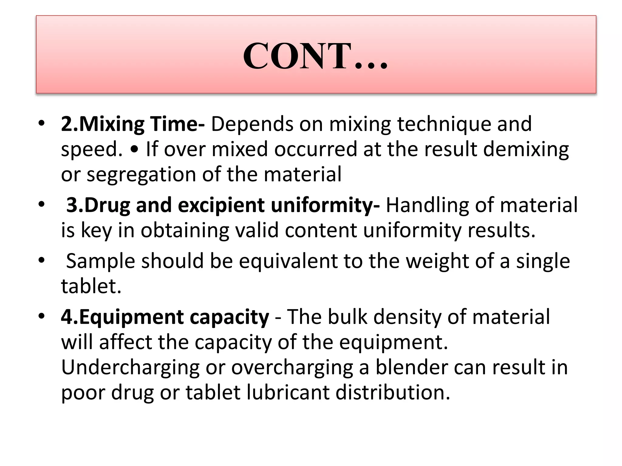 CONT…
• 2.Mixing Time- Depends on mixing technique and
speed. • If over mixed occurred at the result demixing
or segregation of the material
• 3.Drug and excipient uniformity- Handling of material
is key in obtaining valid content uniformity results.
• Sample should be equivalent to the weight of a single
tablet.
• 4.Equipment capacity - The bulk density of material
will affect the capacity of the equipment.
Undercharging or overcharging a blender can result in
poor drug or tablet lubricant distribution.
 