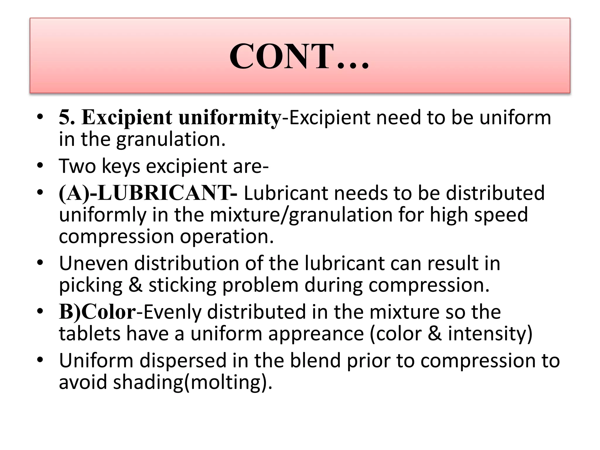 CONT…
• 5. Excipient uniformity-Excipient need to be uniform
in the granulation.
• Two keys excipient are-
• (A)-LUBRICANT- Lubricant needs to be distributed
uniformly in the mixture/granulation for high speed
compression operation.
• Uneven distribution of the lubricant can result in
picking & sticking problem during compression.
• B)Color-Evenly distributed in the mixture so the
tablets have a uniform appreance (color & intensity)
• Uniform dispersed in the blend prior to compression to
avoid shading(molting).
 