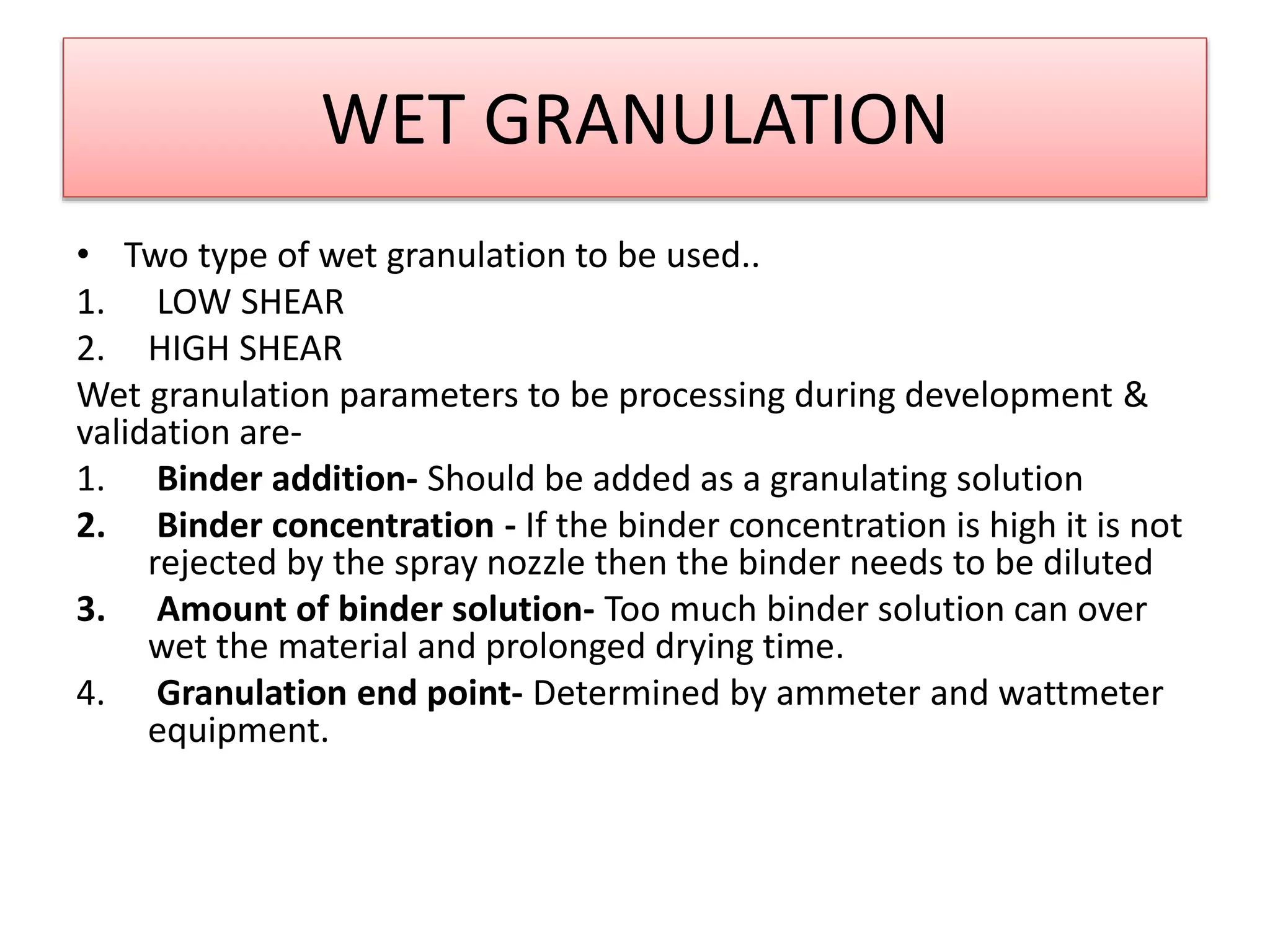 WET GRANULATION
• Two type of wet granulation to be used..
1. LOW SHEAR
2. HIGH SHEAR
Wet granulation parameters to be processing during development &
validation are-
1. Binder addition- Should be added as a granulating solution
2. Binder concentration - If the binder concentration is high it is not
rejected by the spray nozzle then the binder needs to be diluted
3. Amount of binder solution- Too much binder solution can over
wet the material and prolonged drying time.
4. Granulation end point- Determined by ammeter and wattmeter
equipment.
 