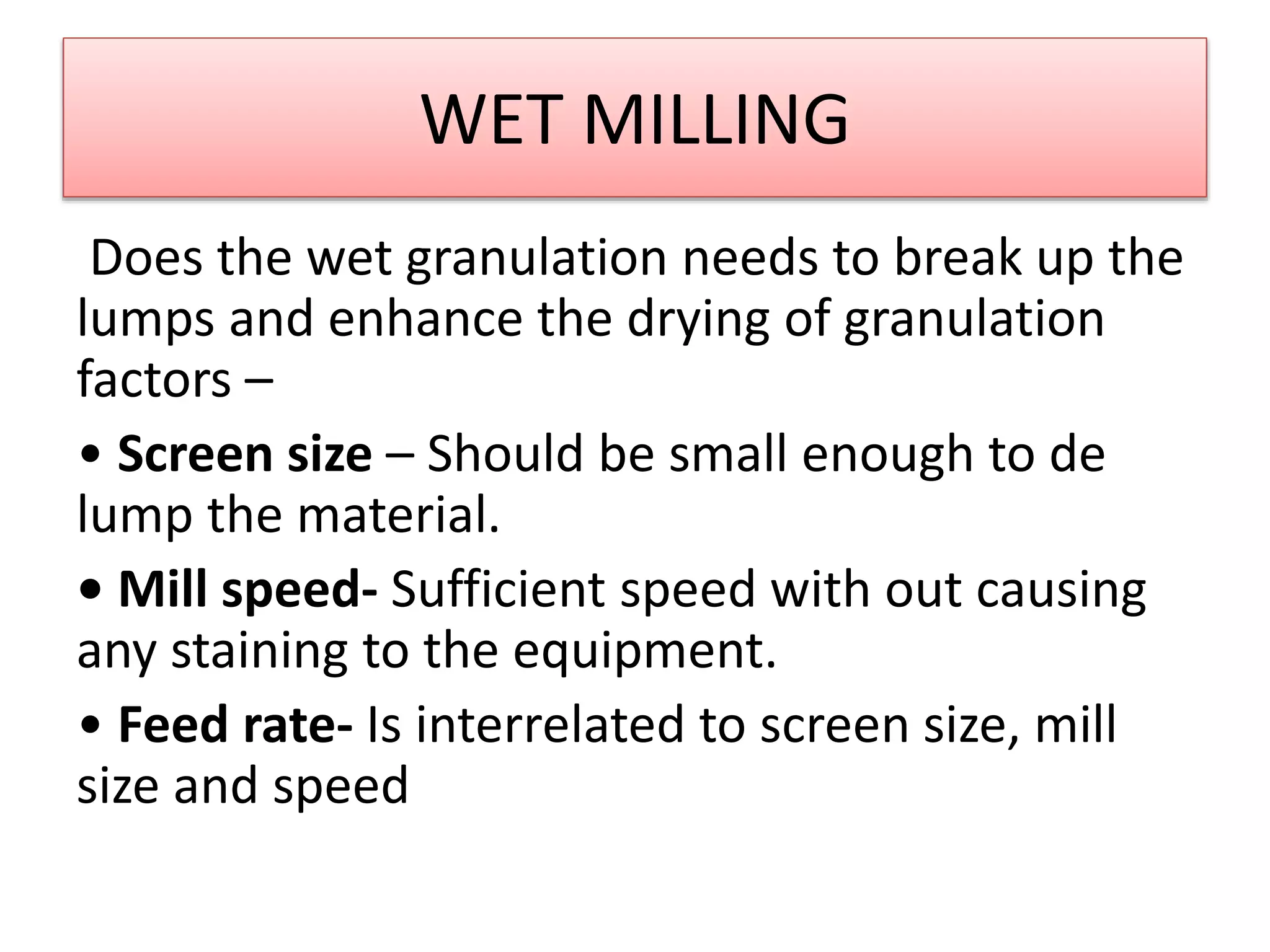 WET MILLING
Does the wet granulation needs to break up the
lumps and enhance the drying of granulation
factors –
• Screen size – Should be small enough to de
lump the material.
• Mill speed- Sufficient speed with out causing
any staining to the equipment.
• Feed rate- Is interrelated to screen size, mill
size and speed
 