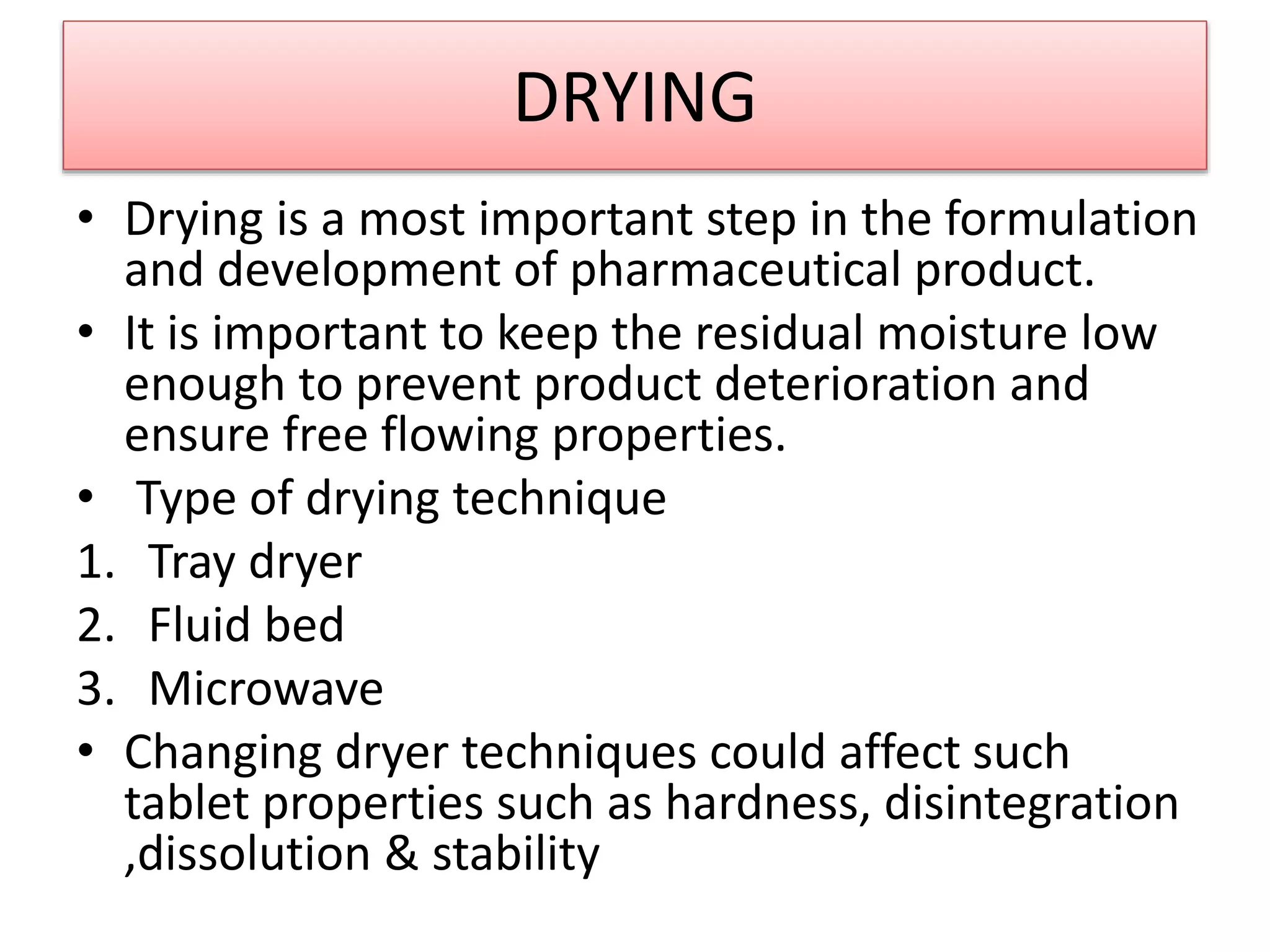 DRYING
• Drying is a most important step in the formulation
and development of pharmaceutical product.
• It is important to keep the residual moisture low
enough to prevent product deterioration and
ensure free flowing properties.
• Type of drying technique
1. Tray dryer
2. Fluid bed
3. Microwave
• Changing dryer techniques could affect such
tablet properties such as hardness, disintegration
,dissolution & stability
 