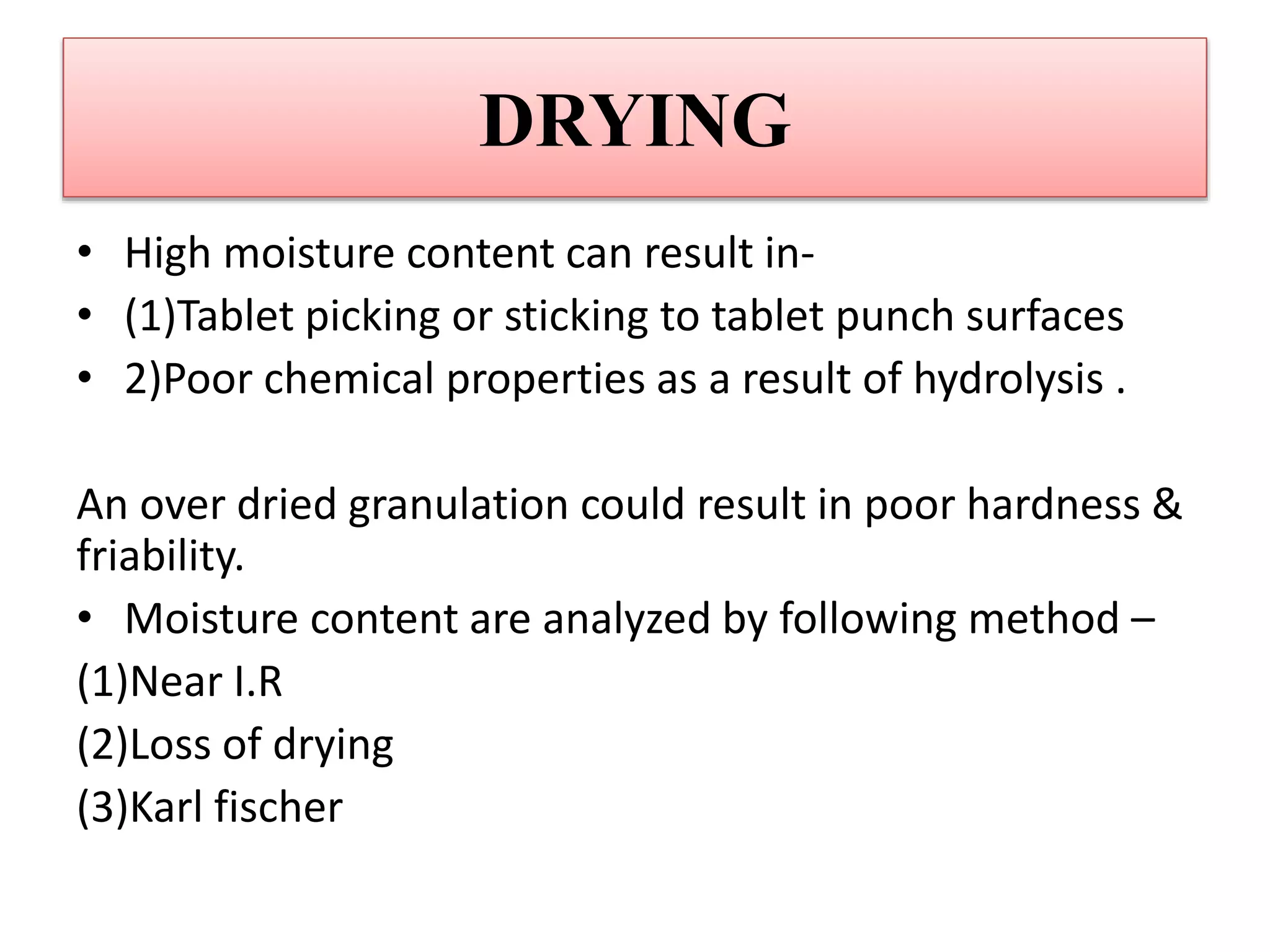 DRYING
• High moisture content can result in-
• (1)Tablet picking or sticking to tablet punch surfaces
• 2)Poor chemical properties as a result of hydrolysis .
An over dried granulation could result in poor hardness &
friability.
• Moisture content are analyzed by following method –
(1)Near I.R
(2)Loss of drying
(3)Karl fischer
 