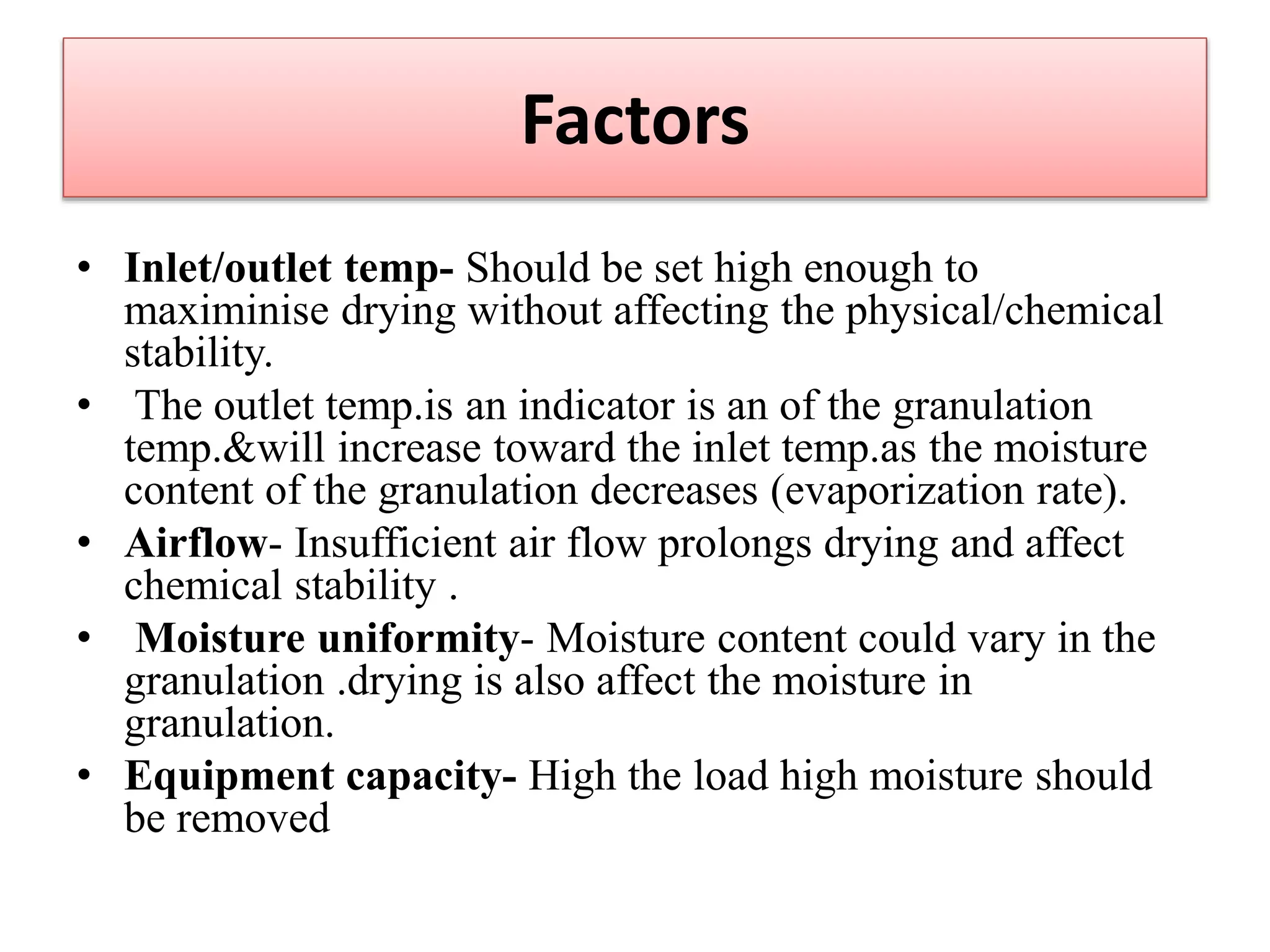 Factors
• Inlet/outlet temp- Should be set high enough to
maximinise drying without affecting the physical/chemical
stability.
• The outlet temp.is an indicator is an of the granulation
temp.&will increase toward the inlet temp.as the moisture
content of the granulation decreases (evaporization rate).
• Airflow- Insufficient air flow prolongs drying and affect
chemical stability .
• Moisture uniformity- Moisture content could vary in the
granulation .drying is also affect the moisture in
granulation.
• Equipment capacity- High the load high moisture should
be removed
 