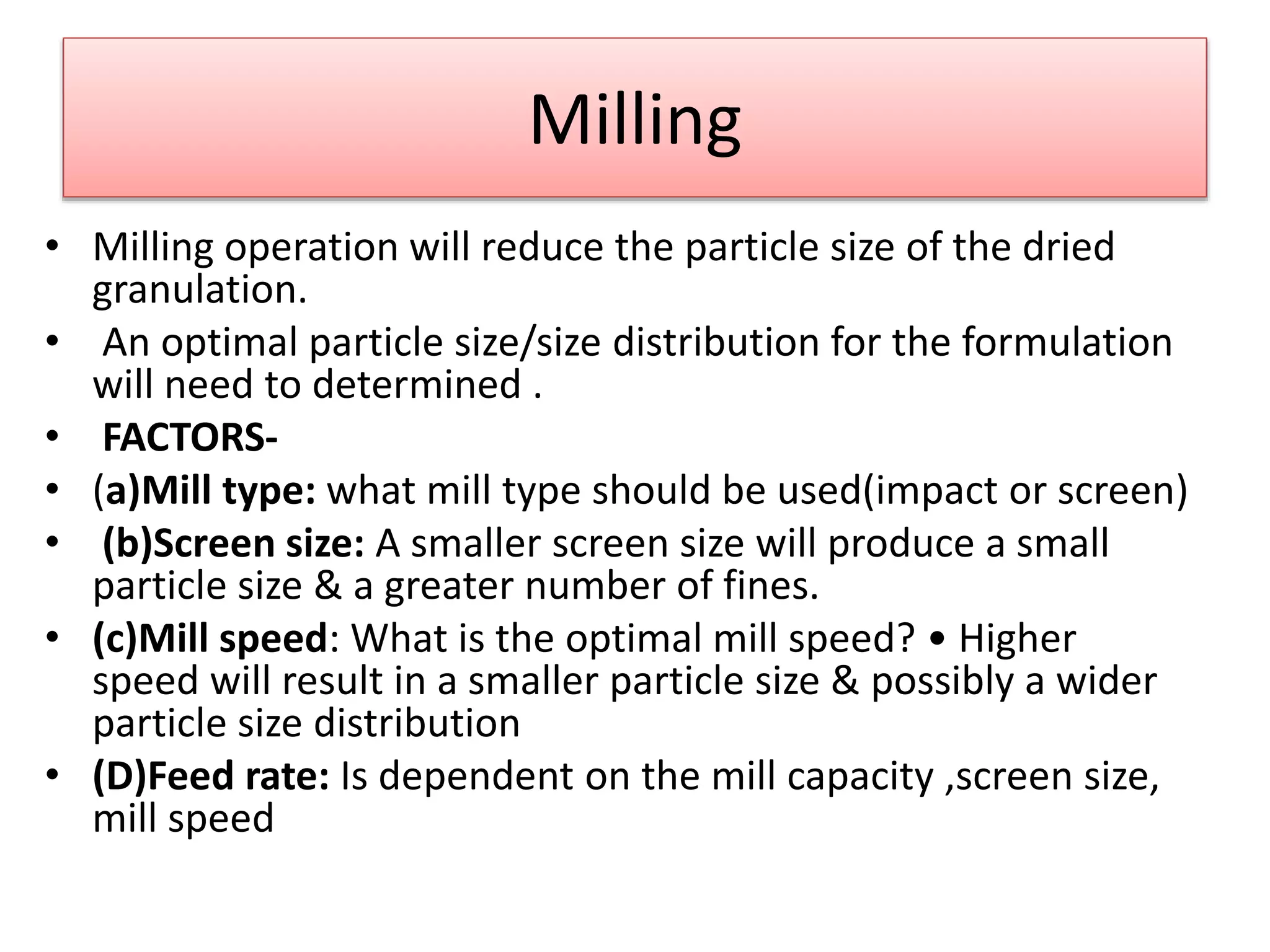 Milling
• Milling operation will reduce the particle size of the dried
granulation.
• An optimal particle size/size distribution for the formulation
will need to determined .
• FACTORS-
• (a)Mill type: what mill type should be used(impact or screen)
• (b)Screen size: A smaller screen size will produce a small
particle size & a greater number of fines.
• (c)Mill speed: What is the optimal mill speed? • Higher
speed will result in a smaller particle size & possibly a wider
particle size distribution
• (D)Feed rate: Is dependent on the mill capacity ,screen size,
mill speed
 