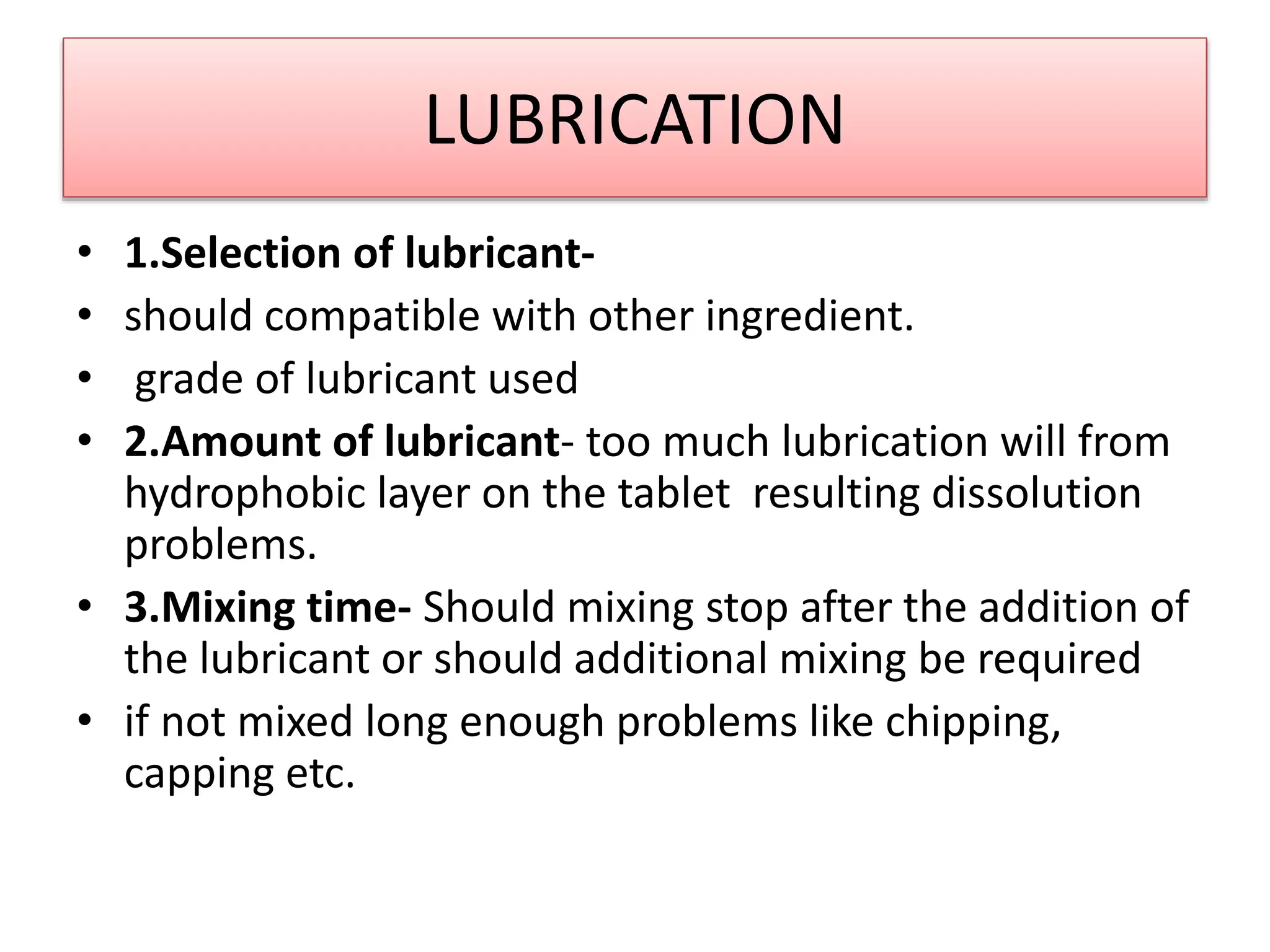 LUBRICATION
• 1.Selection of lubricant-
• should compatible with other ingredient.
• grade of lubricant used
• 2.Amount of lubricant- too much lubrication will from
hydrophobic layer on the tablet resulting dissolution
problems.
• 3.Mixing time- Should mixing stop after the addition of
the lubricant or should additional mixing be required
• if not mixed long enough problems like chipping,
capping etc.
 