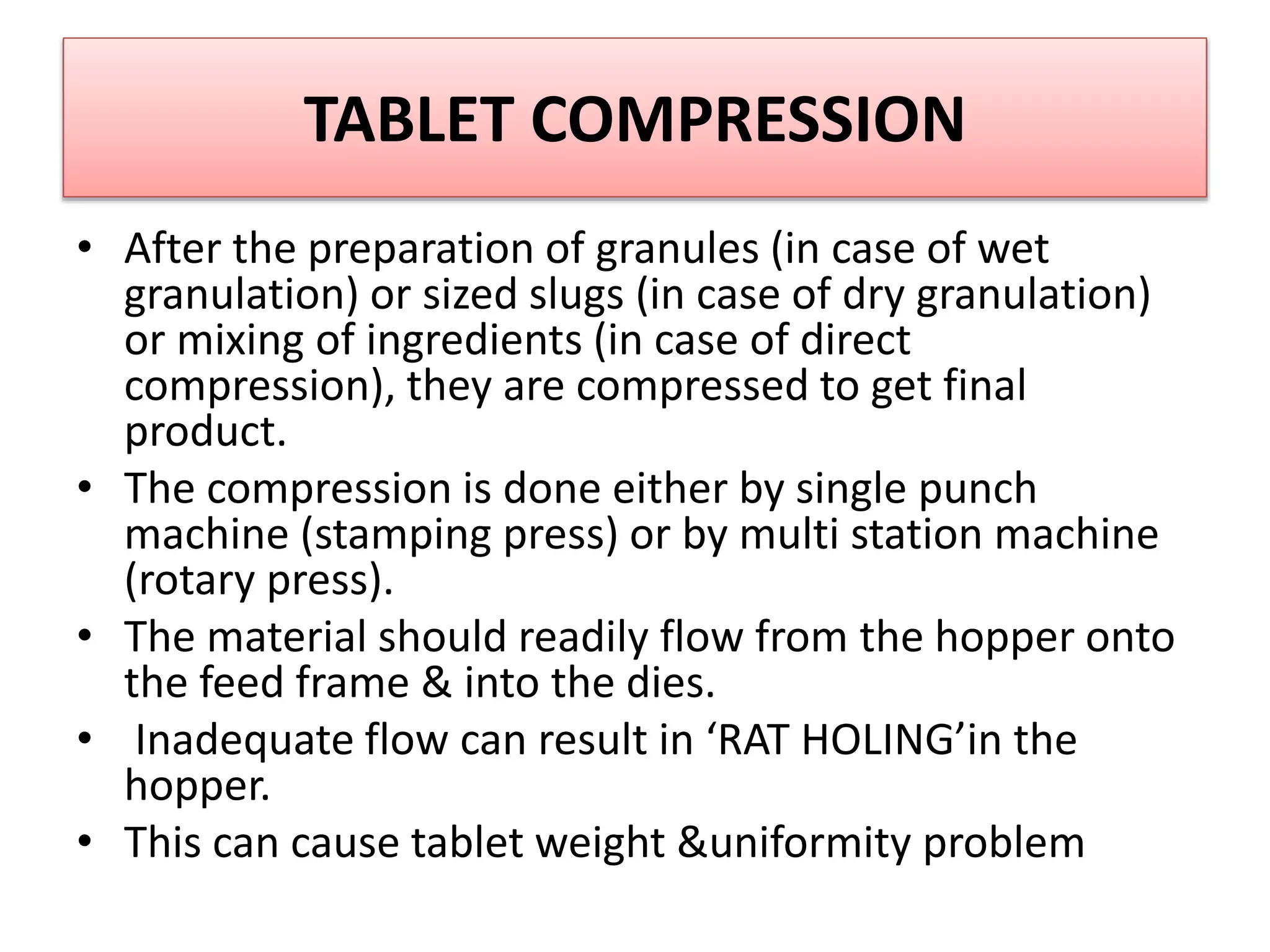 TABLET COMPRESSION
• After the preparation of granules (in case of wet
granulation) or sized slugs (in case of dry granulation)
or mixing of ingredients (in case of direct
compression), they are compressed to get final
product.
• The compression is done either by single punch
machine (stamping press) or by multi station machine
(rotary press).
• The material should readily flow from the hopper onto
the feed frame & into the dies.
• Inadequate flow can result in ‘RAT HOLING’in the
hopper.
• This can cause tablet weight &uniformity problem
 