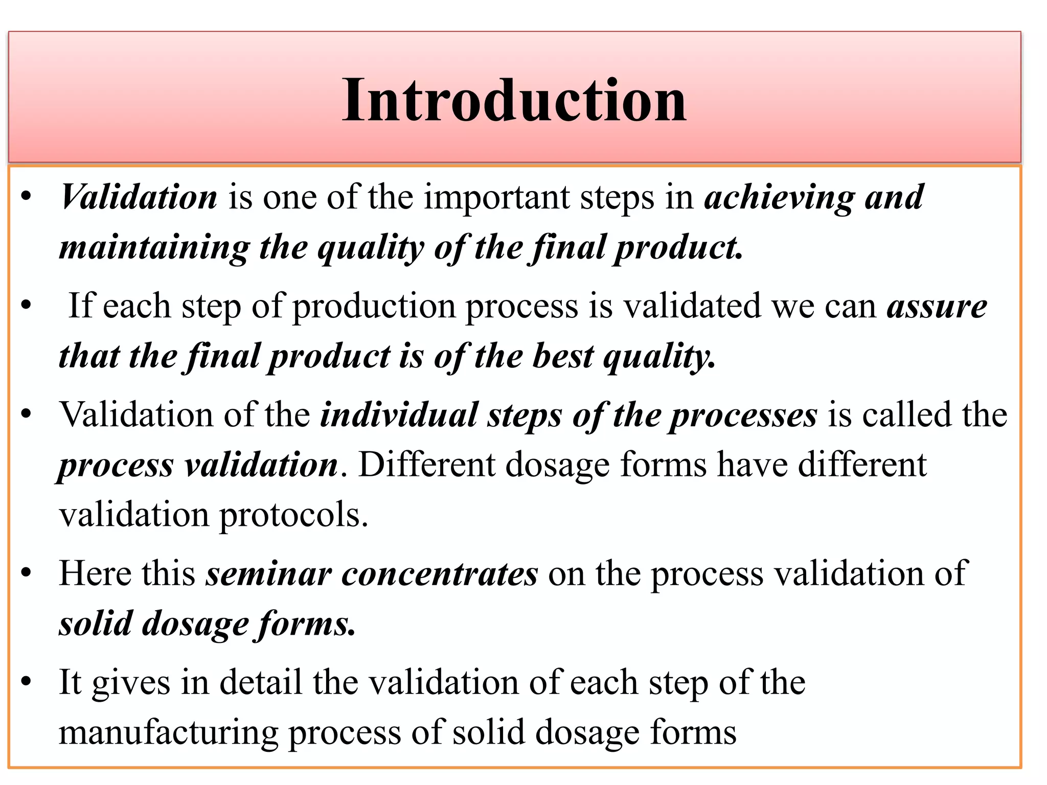 Introduction
• Validation is one of the important steps in achieving and
maintaining the quality of the final product.
• If each step of production process is validated we can assure
that the final product is of the best quality.
• Validation of the individual steps of the processes is called the
process validation. Different dosage forms have different
validation protocols.
• Here this seminar concentrates on the process validation of
solid dosage forms.
• It gives in detail the validation of each step of the
manufacturing process of solid dosage forms
 