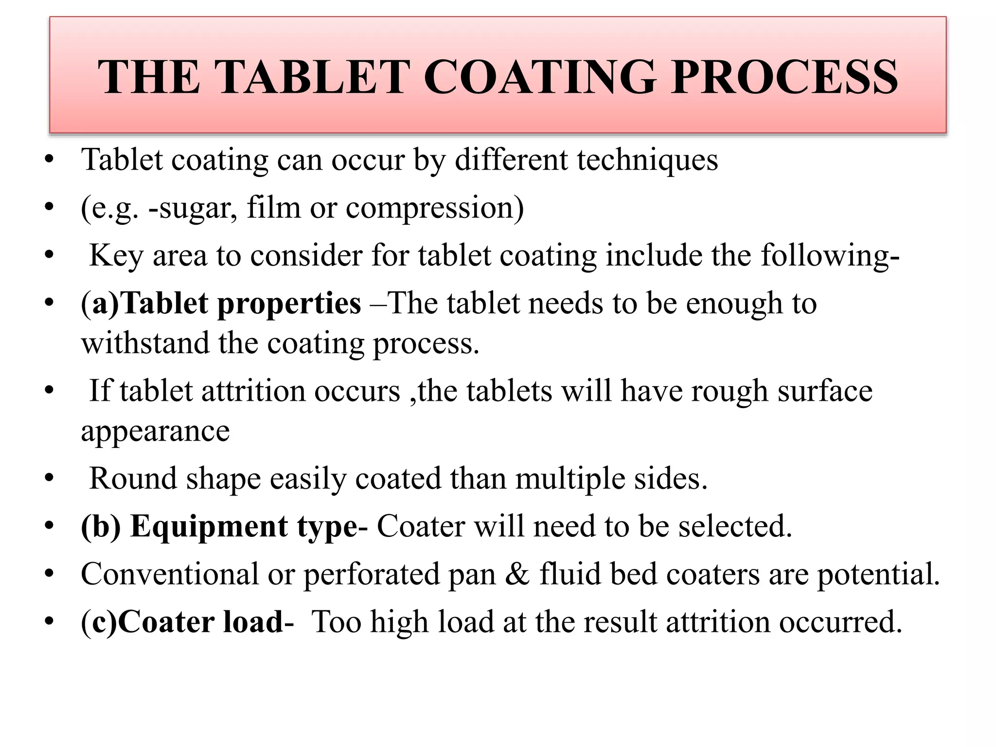 THE TABLET COATING PROCESS
• Tablet coating can occur by different techniques
• (e.g. -sugar, film or compression)
• Key area to consider for tablet coating include the following-
• (a)Tablet properties –The tablet needs to be enough to
withstand the coating process.
• If tablet attrition occurs ,the tablets will have rough surface
appearance
• Round shape easily coated than multiple sides.
• (b) Equipment type- Coater will need to be selected.
• Conventional or perforated pan & fluid bed coaters are potential.
• (c)Coater load- Too high load at the result attrition occurred.
 