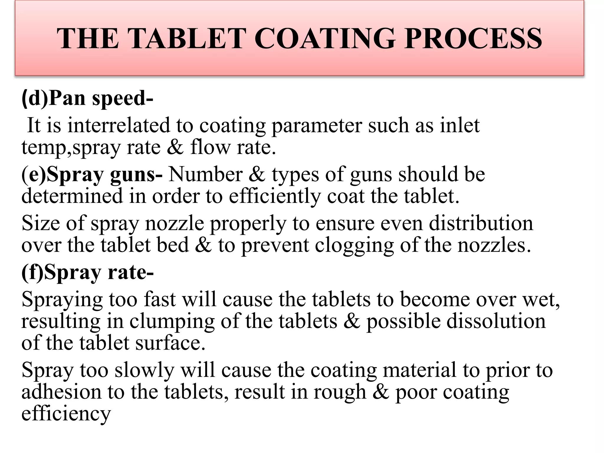 THE TABLET COATING PROCESS
(d)Pan speed-
It is interrelated to coating parameter such as inlet
temp,spray rate & flow rate.
(e)Spray guns- Number & types of guns should be
determined in order to efficiently coat the tablet.
Size of spray nozzle properly to ensure even distribution
over the tablet bed & to prevent clogging of the nozzles.
(f)Spray rate-
Spraying too fast will cause the tablets to become over wet,
resulting in clumping of the tablets & possible dissolution
of the tablet surface.
Spray too slowly will cause the coating material to prior to
adhesion to the tablets, result in rough & poor coating
efficiency
 