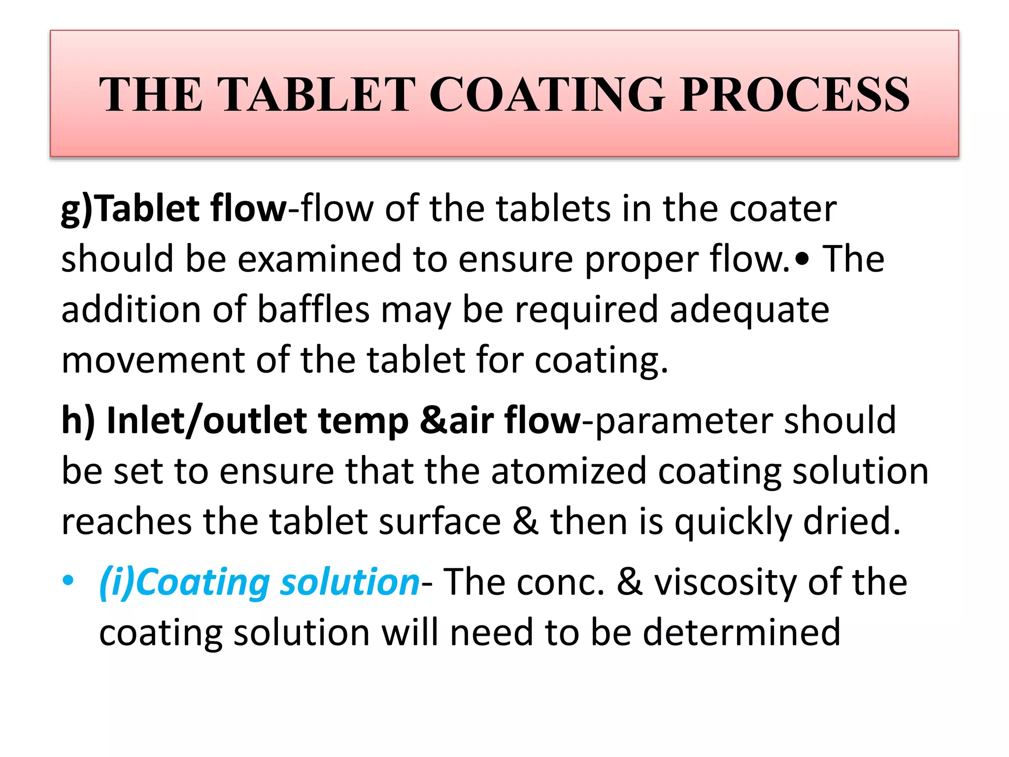THE TABLET COATING PROCESS
g)Tablet flow-flow of the tablets in the coater
should be examined to ensure proper flow.• The
addition of baffles may be required adequate
movement of the tablet for coating.
h) Inlet/outlet temp &air flow-parameter should
be set to ensure that the atomized coating solution
reaches the tablet surface & then is quickly dried.
• (i)Coating solution- The conc. & viscosity of the
coating solution will need to be determined
 