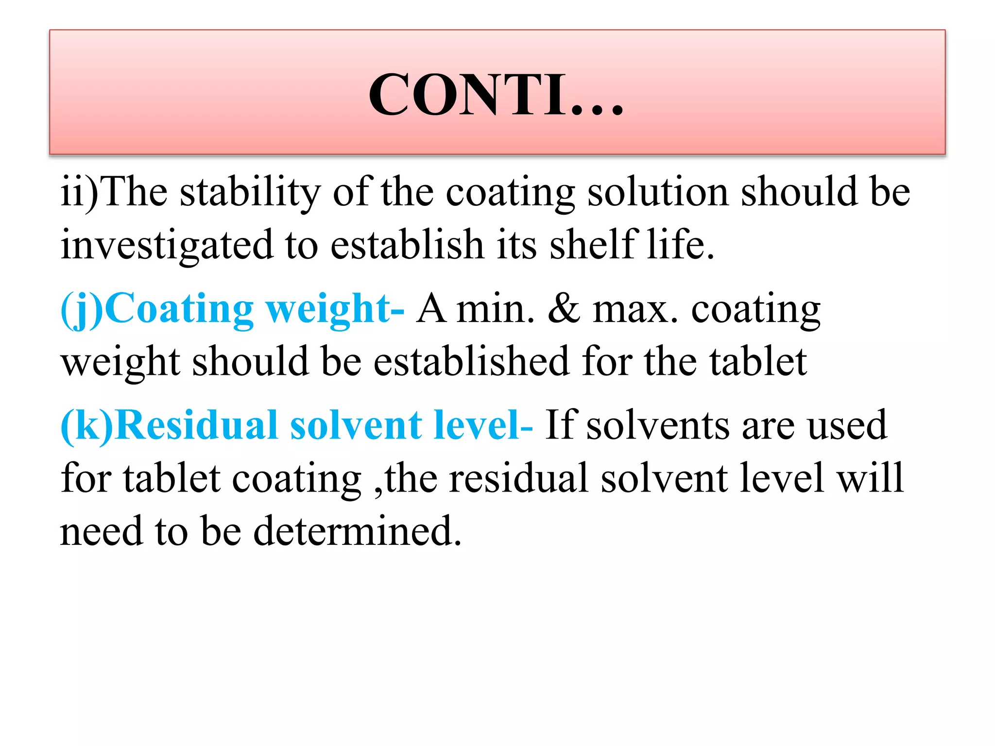 CONTI…
ii)The stability of the coating solution should be
investigated to establish its shelf life.
(j)Coating weight- A min. & max. coating
weight should be established for the tablet
(k)Residual solvent level- If solvents are used
for tablet coating ,the residual solvent level will
need to be determined.
 
