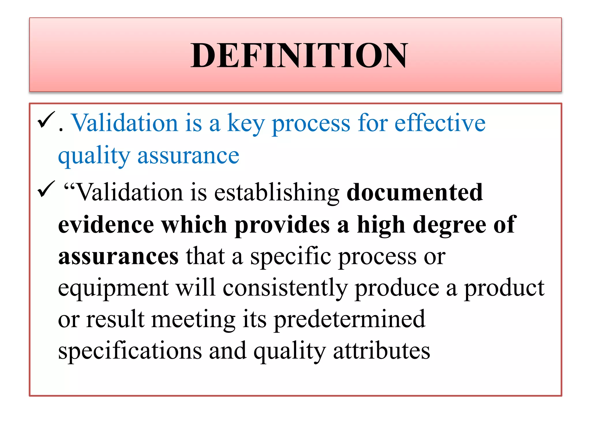 DEFINITION
. Validation is a key process for effective
quality assurance
 “Validation is establishing documented
evidence which provides a high degree of
assurances that a specific process or
equipment will consistently produce a product
or result meeting its predetermined
specifications and quality attributes
 