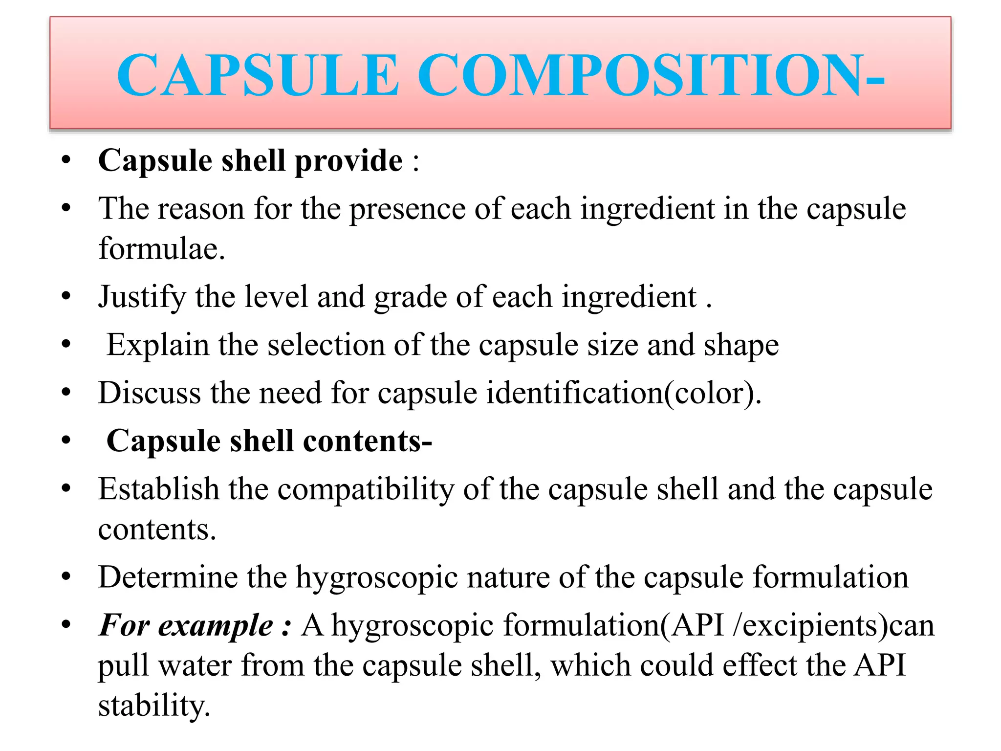 CAPSULE COMPOSITION-
• Capsule shell provide :
• The reason for the presence of each ingredient in the capsule
formulae.
• Justify the level and grade of each ingredient .
• Explain the selection of the capsule size and shape
• Discuss the need for capsule identification(color).
• Capsule shell contents-
• Establish the compatibility of the capsule shell and the capsule
contents.
• Determine the hygroscopic nature of the capsule formulation
• For example : A hygroscopic formulation(API /excipients)can
pull water from the capsule shell, which could effect the API
stability.
 