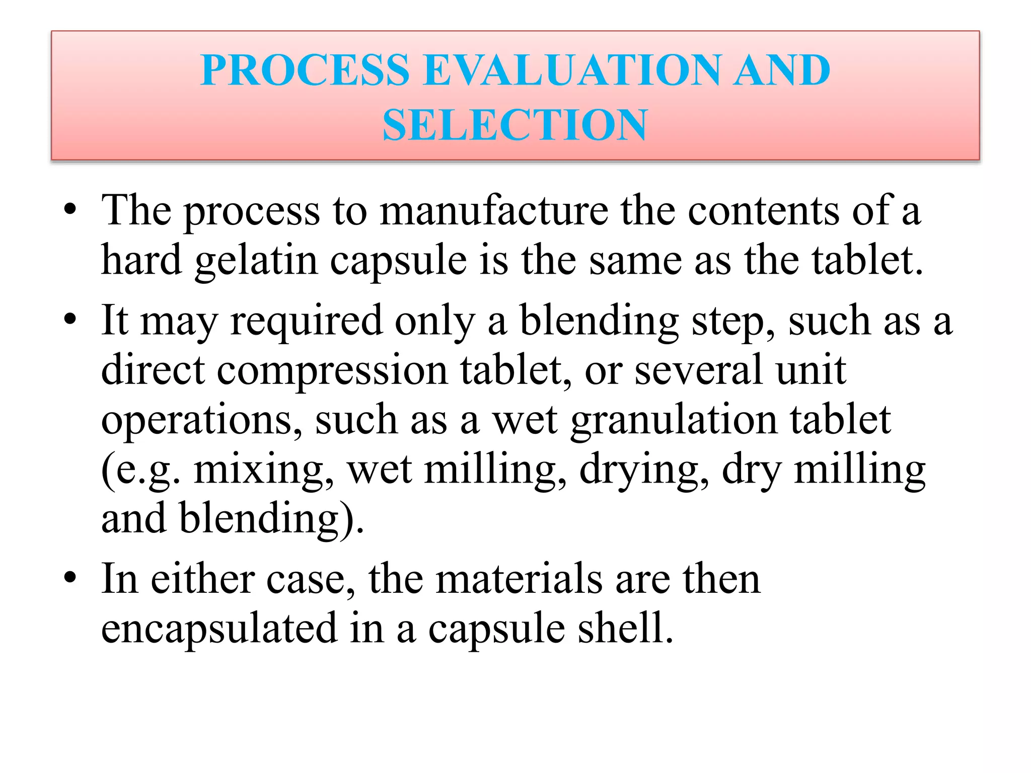 PROCESS EVALUATION AND
SELECTION
• The process to manufacture the contents of a
hard gelatin capsule is the same as the tablet.
• It may required only a blending step, such as a
direct compression tablet, or several unit
operations, such as a wet granulation tablet
(e.g. mixing, wet milling, drying, dry milling
and blending).
• In either case, the materials are then
encapsulated in a capsule shell.
 