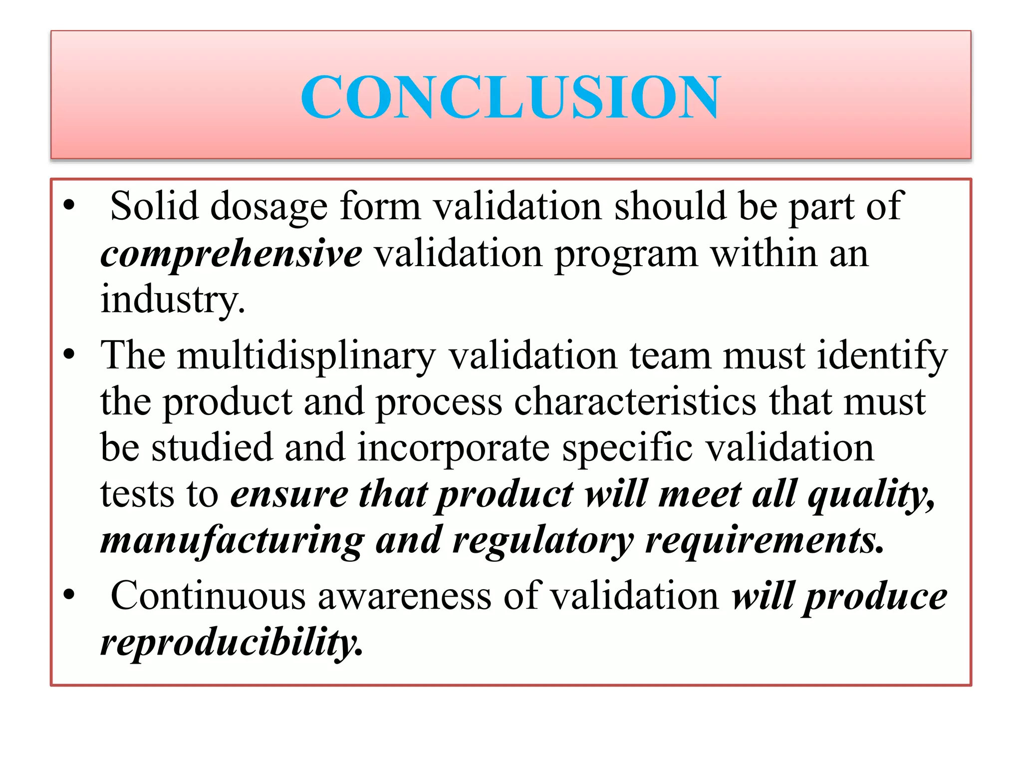 CONCLUSION
• Solid dosage form validation should be part of
comprehensive validation program within an
industry.
• The multidisplinary validation team must identify
the product and process characteristics that must
be studied and incorporate specific validation
tests to ensure that product will meet all quality,
manufacturing and regulatory requirements.
• Continuous awareness of validation will produce
reproducibility.
 