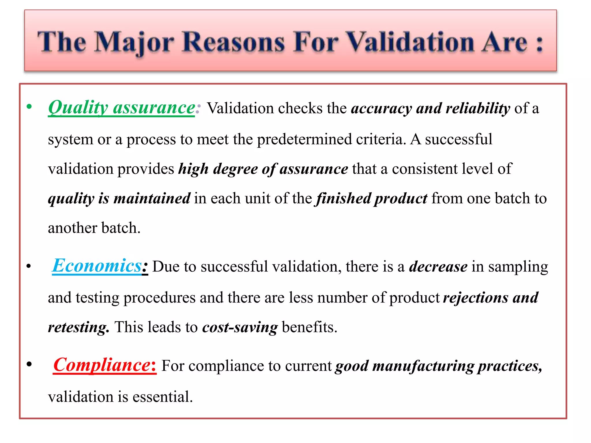• Quality assurance: Validation checks the accuracy and reliability of a
system or a process to meet the predetermined criteria. A successful
validation provides high degree of assurance that a consistent level of
quality is maintained in each unit of the finished product from one batch to
another batch.
• Economics: Due to successful validation, there is a decrease in sampling
and testing procedures and there are less number of product rejections and
retesting. This leads to cost-saving benefits.
• Compliance: For compliance to current good manufacturing practices,
validation is essential.
 