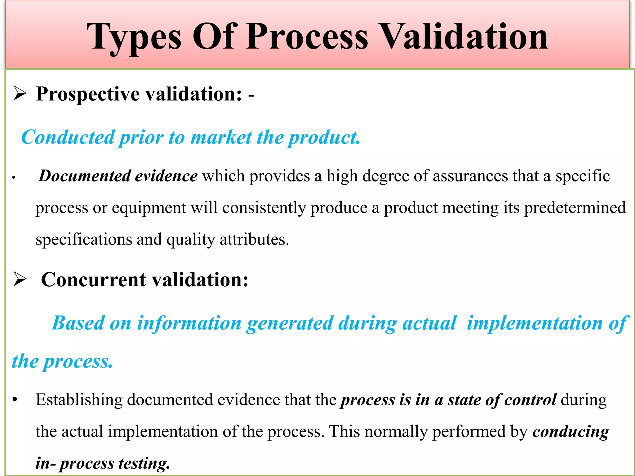 Types Of Process Validation
 Prospective validation: -
Conducted prior to market the product.
• Documented evidence which provides a high degree of assurances that a specific
process or equipment will consistently produce a product meeting its predetermined
specifications and quality attributes.
 Concurrent validation:
Based on information generated during actual implementation of
the process.
• Establishing documented evidence that the process is in a state of control during
the actual implementation of the process. This normally performed by conducing
in- process testing.
 