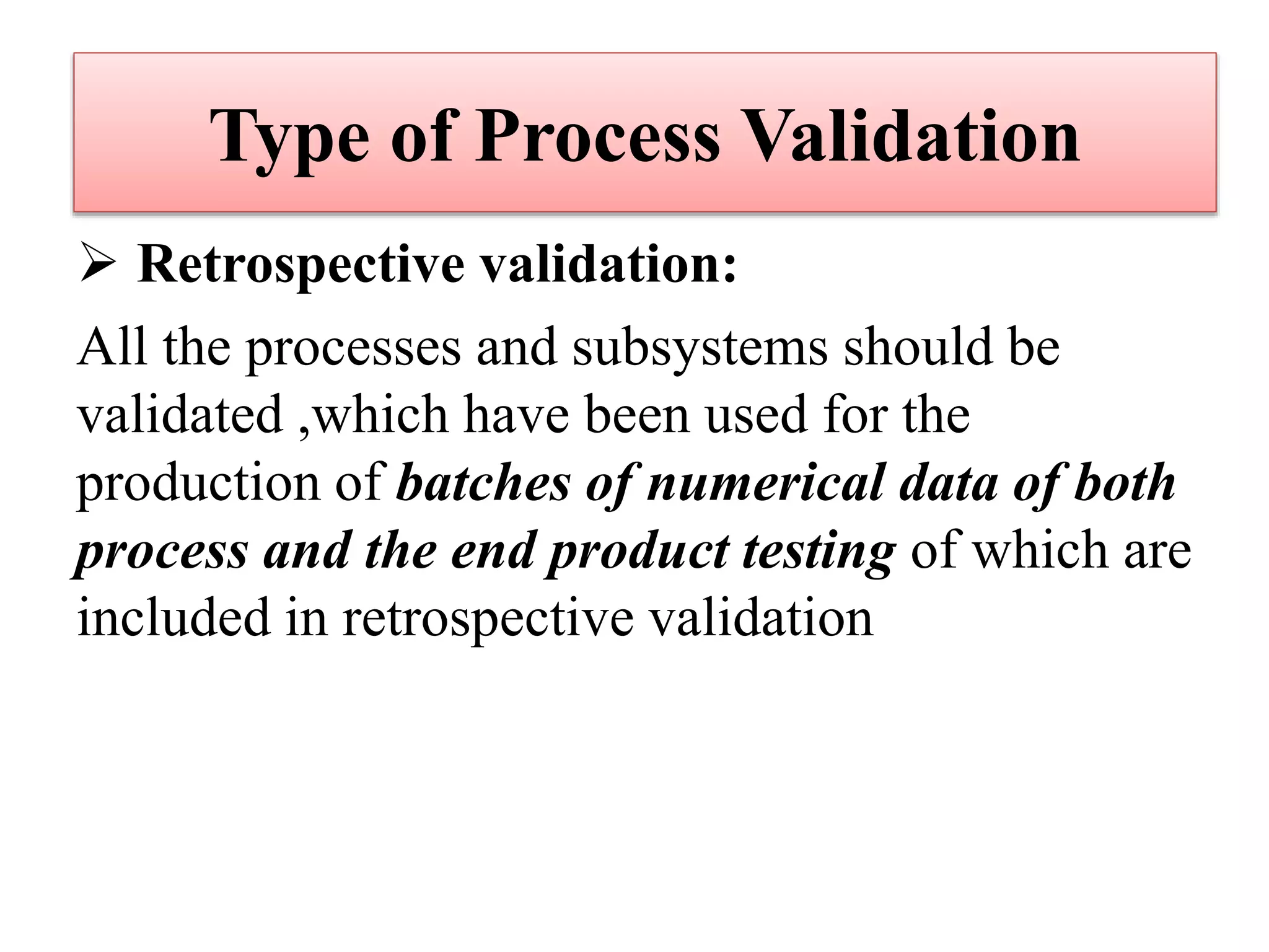 Type of Process Validation
 Retrospective validation:
All the processes and subsystems should be
validated ,which have been used for the
production of batches of numerical data of both
process and the end product testing of which are
included in retrospective validation
 