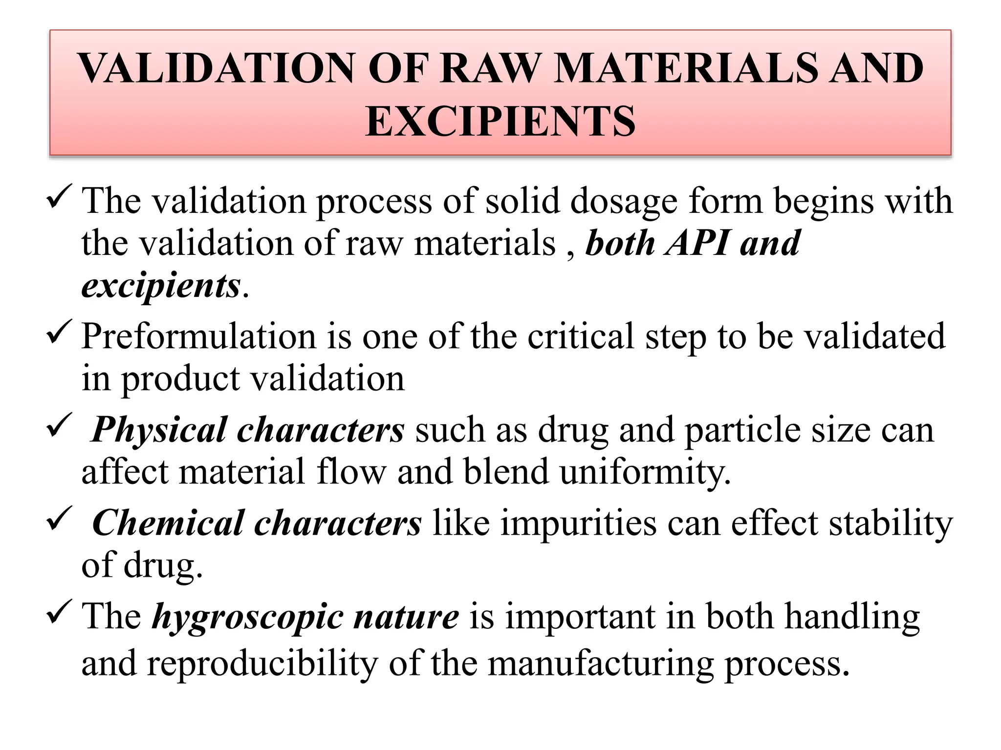 VALIDATION OF RAW MATERIALS AND
EXCIPIENTS
 The validation process of solid dosage form begins with
the validation of raw materials , both API and
excipients.
 Preformulation is one of the critical step to be validated
in product validation
 Physical characters such as drug and particle size can
affect material flow and blend uniformity.
 Chemical characters like impurities can effect stability
of drug.
 The hygroscopic nature is important in both handling
and reproducibility of the manufacturing process.
 