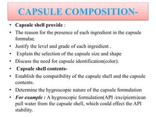 CAPSULE COMPOSITION-
• Capsule shell provide :
• The reason for the presence of each ingredient in the capsule
formulae.
• Justify the level and grade of each ingredient .
• Explain the selection of the capsule size and shape
• Discuss the need for capsule identification(color).
• Capsule shell contents-
• Establish the compatibility of the capsule shell and the capsule
contents.
• Determine the hygroscopic nature of the capsule formulation
• For example : A hygroscopic formulation(API /excipients)can
pull water from the capsule shell, which could effect the API
stability.
 