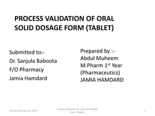 PROCESS VALIDATION OF ORAL
    SOLID DOSAGE FORM (TABLET)


Submitted to:-                                    Prepared by :-
Dr. Sanjula Baboota                               Abdul Muheem
                                                  M.Pharm 1st Year
F/O Pharmacy
                                                  (Pharmaceutics)
Jamia Hamdard                                     JAMIA HAMDARD



                            Process Validation of oral solid dosage
Sunday, February 24, 2013                                             1
                                         form (Tablet)
 