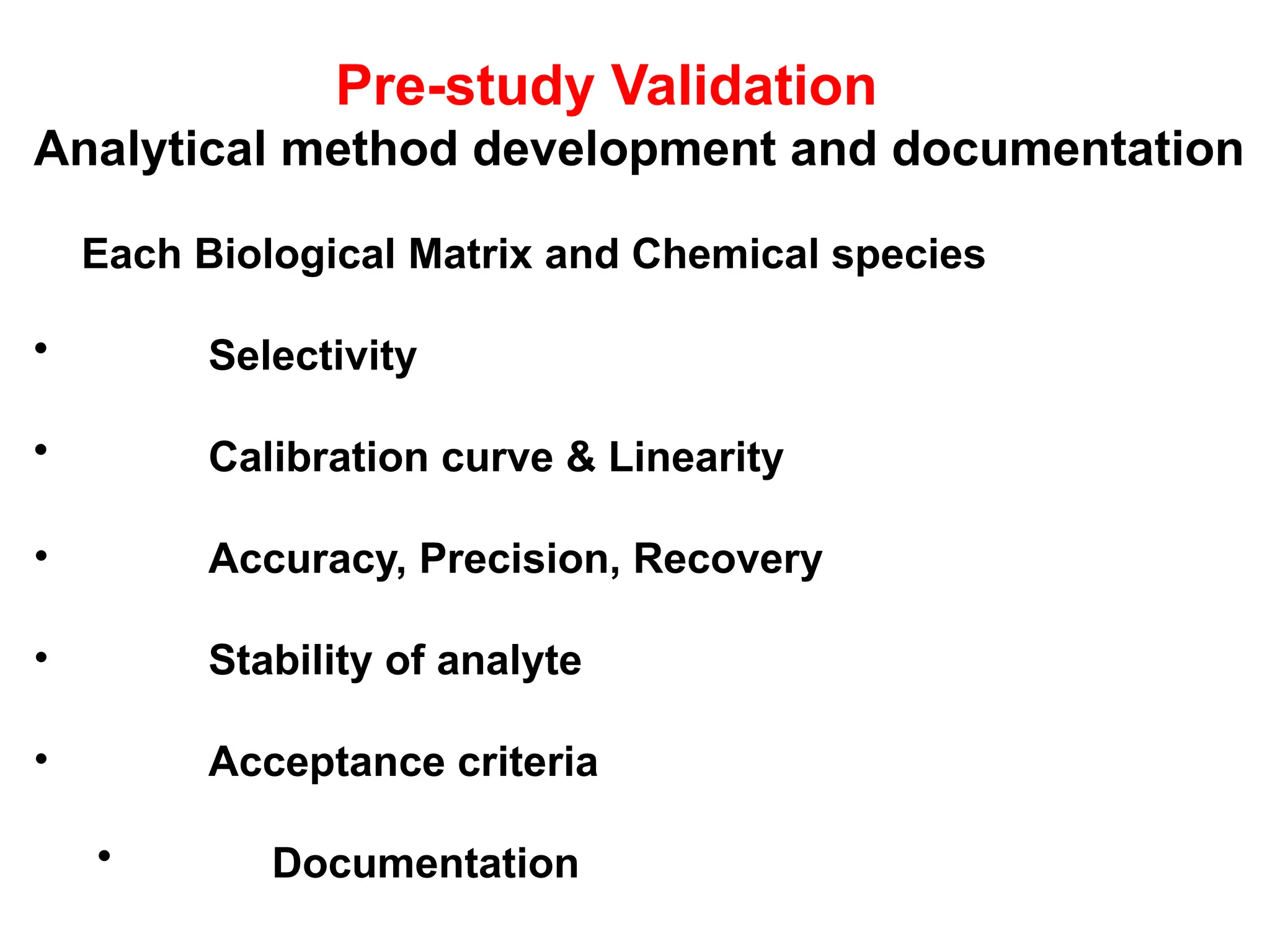Pre-study Validation
Analytical method development and documentation
Each Biological Matrix and Chemical species
• Selectivity
• Calibration curve & Linearity
• Accuracy, Precision, Recovery
• Stability of analyte
• Acceptance criteria
• Documentation
 
