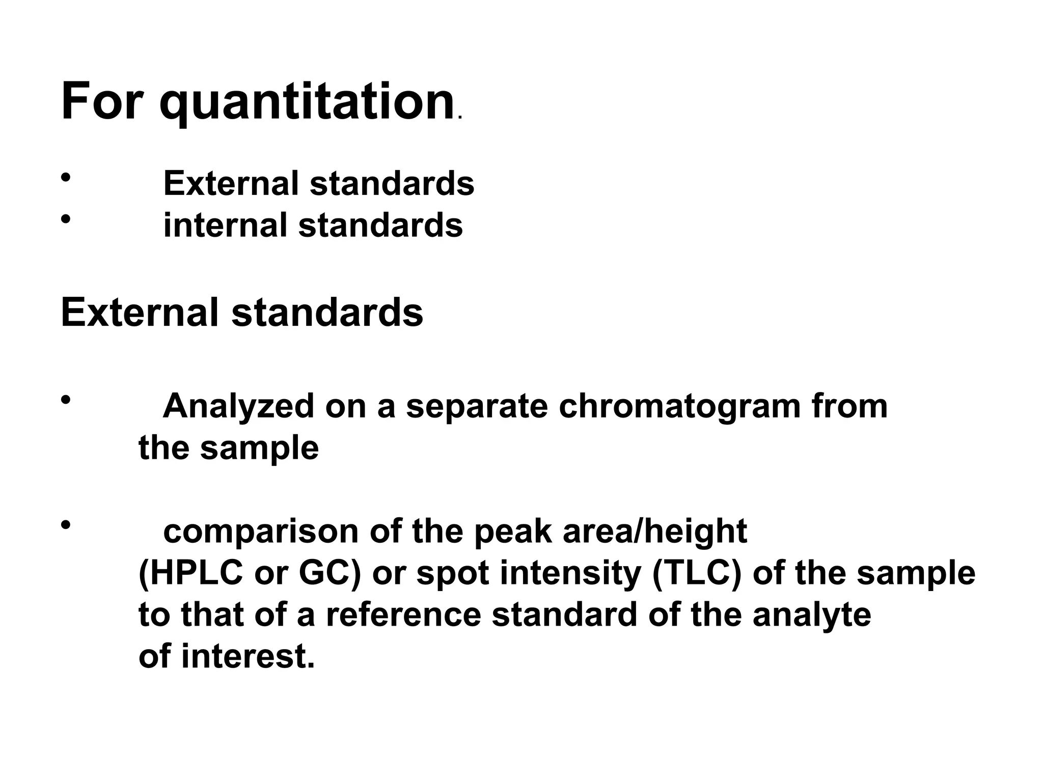 For quantitation.
• External standards
• internal standards
External standards
• Analyzed on a separate chromatogram from
the sample
• comparison of the peak area/height
(HPLC or GC) or spot intensity (TLC) of the sample
to that of a reference standard of the analyte
of interest.
 
