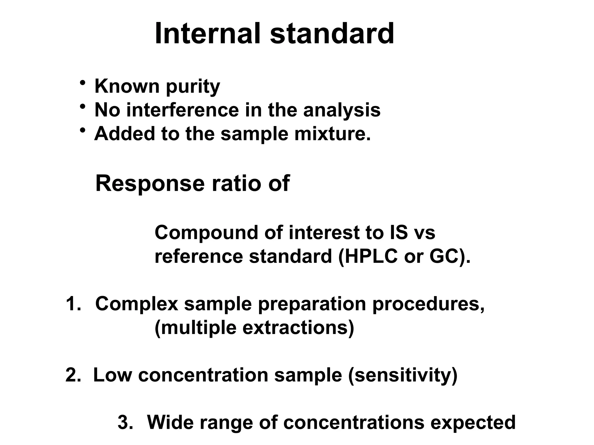 Internal standard
• Known purity
• No interference in the analysis
• Added to the sample mixture.
Response ratio of
Compound of interest to IS vs
reference standard (HPLC or GC).
1. Complex sample preparation procedures,
(multiple extractions)
2. Low concentration sample (sensitivity)
3. Wide range of concentrations expected
 