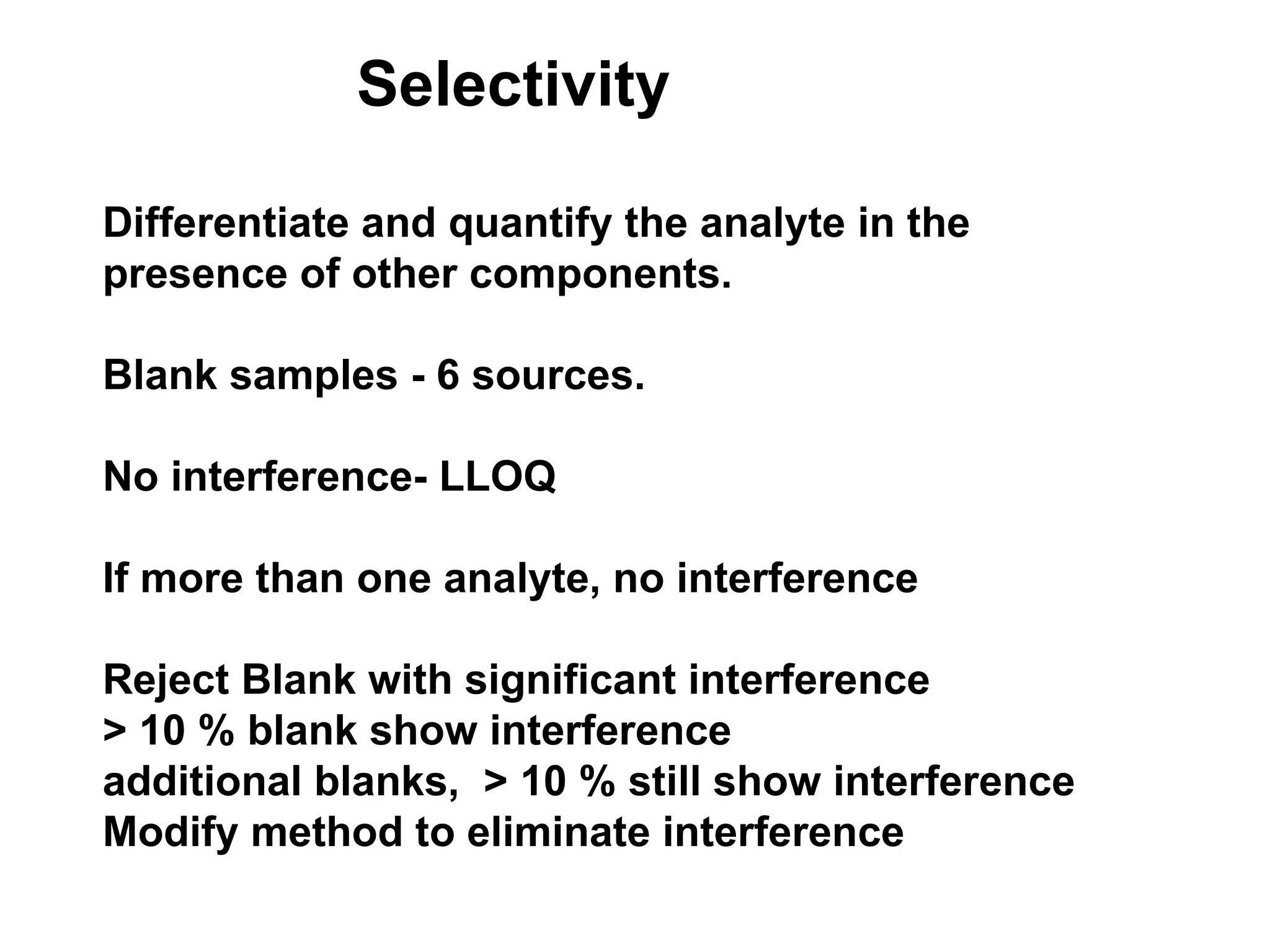Selectivity
Differentiate and quantify the analyte in the
presence of other components.
Blank samples - 6 sources.
No interference- LLOQ
If more than one analyte, no interference
Reject Blank with significant interference
> 10 % blank show interference
additional blanks, > 10 % still show interference
Modify method to eliminate interference
 