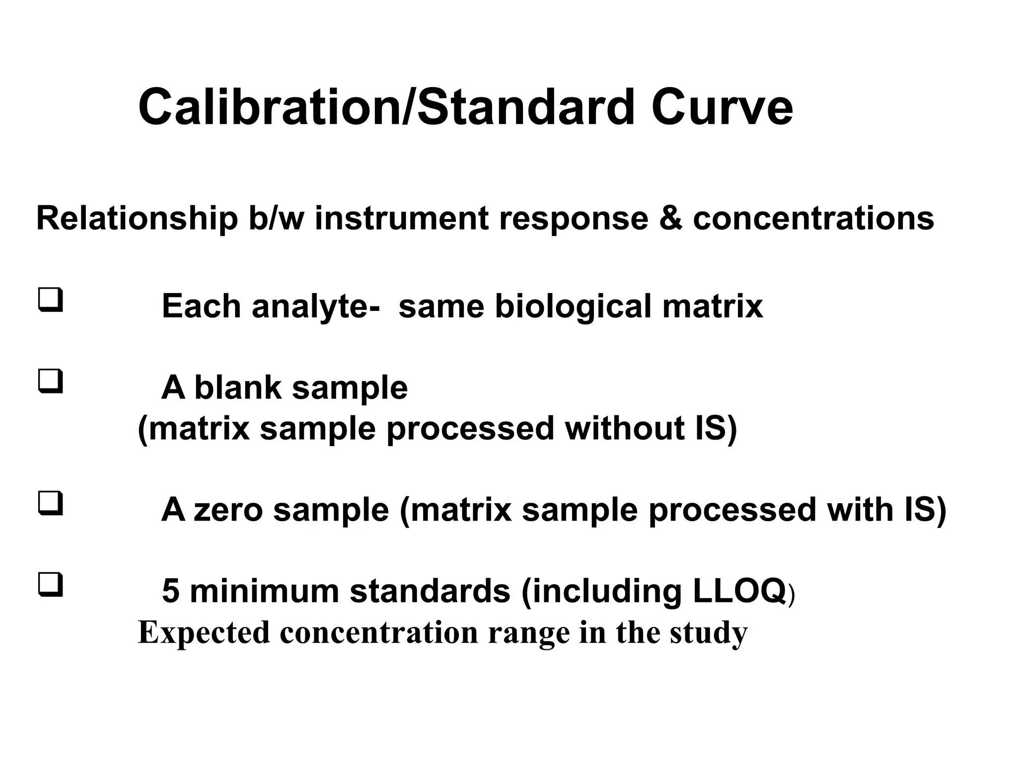 Calibration/Standard Curve
Relationship b/w instrument response & concentrations
 Each analyte- same biological matrix
 A blank sample
(matrix sample processed without IS)
 A zero sample (matrix sample processed with IS)
 5 minimum standards (including LLOQ)
Expected concentration range in the study
 