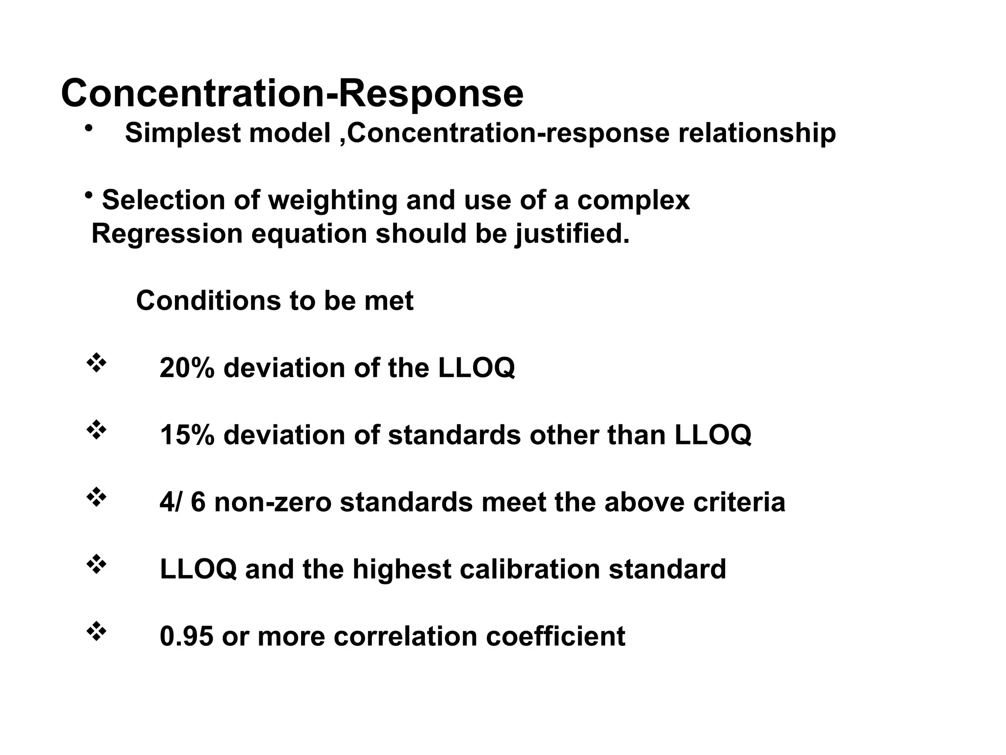 Concentration-Response
• Simplest model ,Concentration-response relationship
• Selection of weighting and use of a complex
Regression equation should be justified.
Conditions to be met
 20% deviation of the LLOQ
 15% deviation of standards other than LLOQ
 4/ 6 non-zero standards meet the above criteria
 LLOQ and the highest calibration standard
 0.95 or more correlation coefficient
 