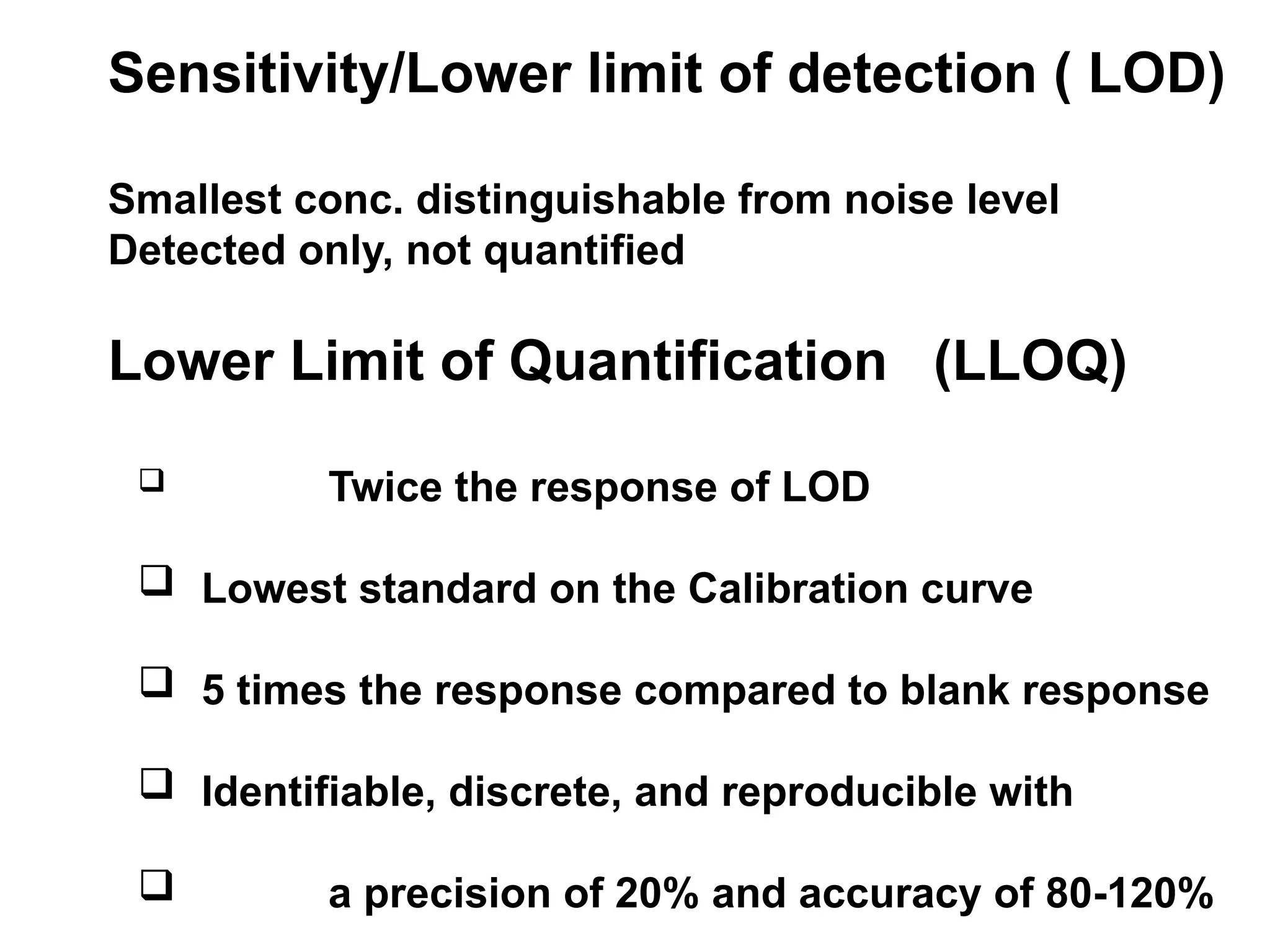 Sensitivity/Lower limit of detection ( LOD)
Smallest conc. distinguishable from noise level
Detected only, not quantified
Lower Limit of Quantification (LLOQ)
 Twice the response of LOD
 Lowest standard on the Calibration curve
 5 times the response compared to blank response
 Identifiable, discrete, and reproducible with
 a precision of 20% and accuracy of 80-120%
 