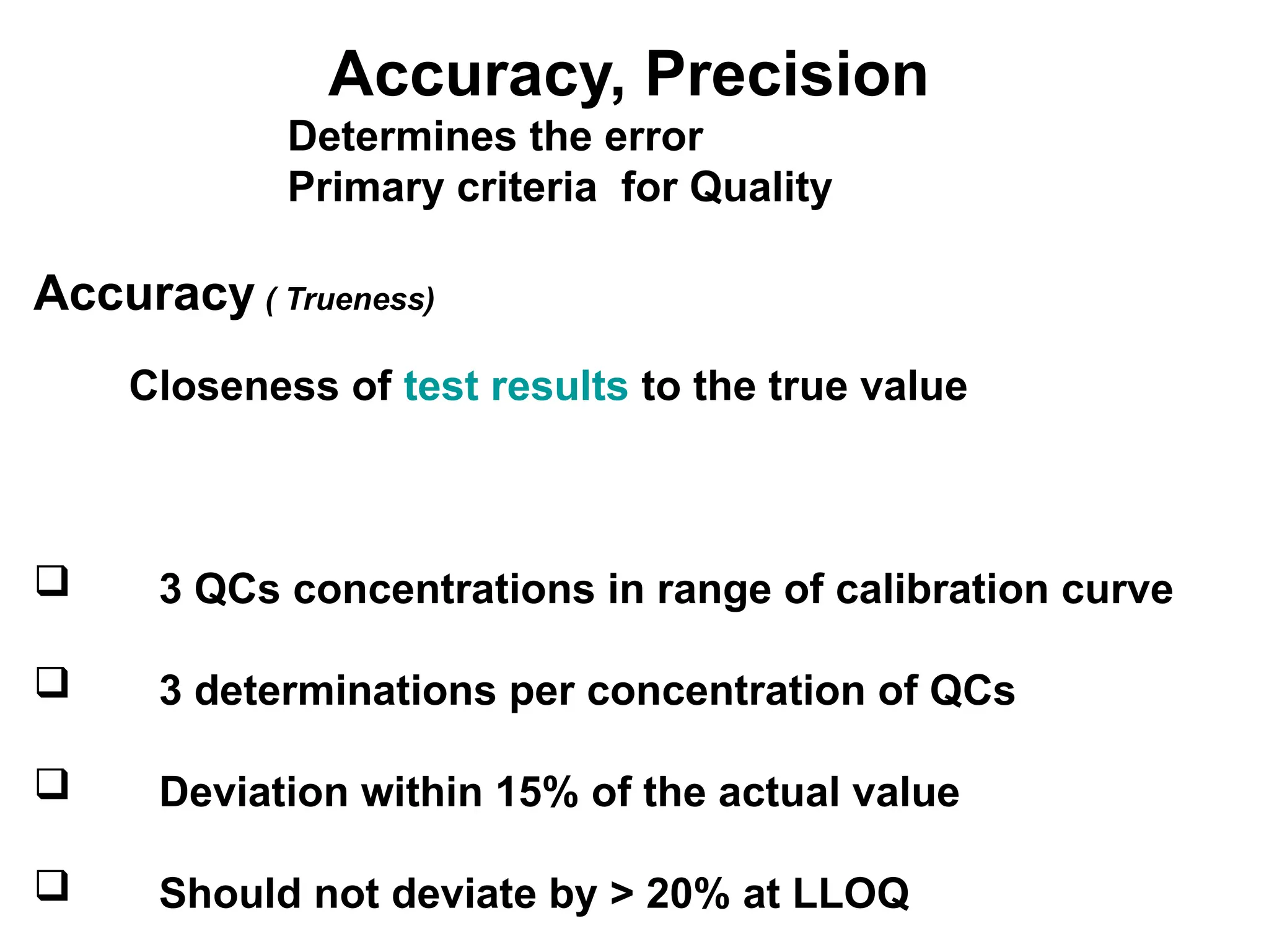 Accuracy, Precision
Determines the error
Primary criteria for Quality
Accuracy ( Trueness)
Closeness of test results to the true value
 3 QCs concentrations in range of calibration curve
 3 determinations per concentration of QCs
 Deviation within 15% of the actual value
 Should not deviate by > 20% at LLOQ
 