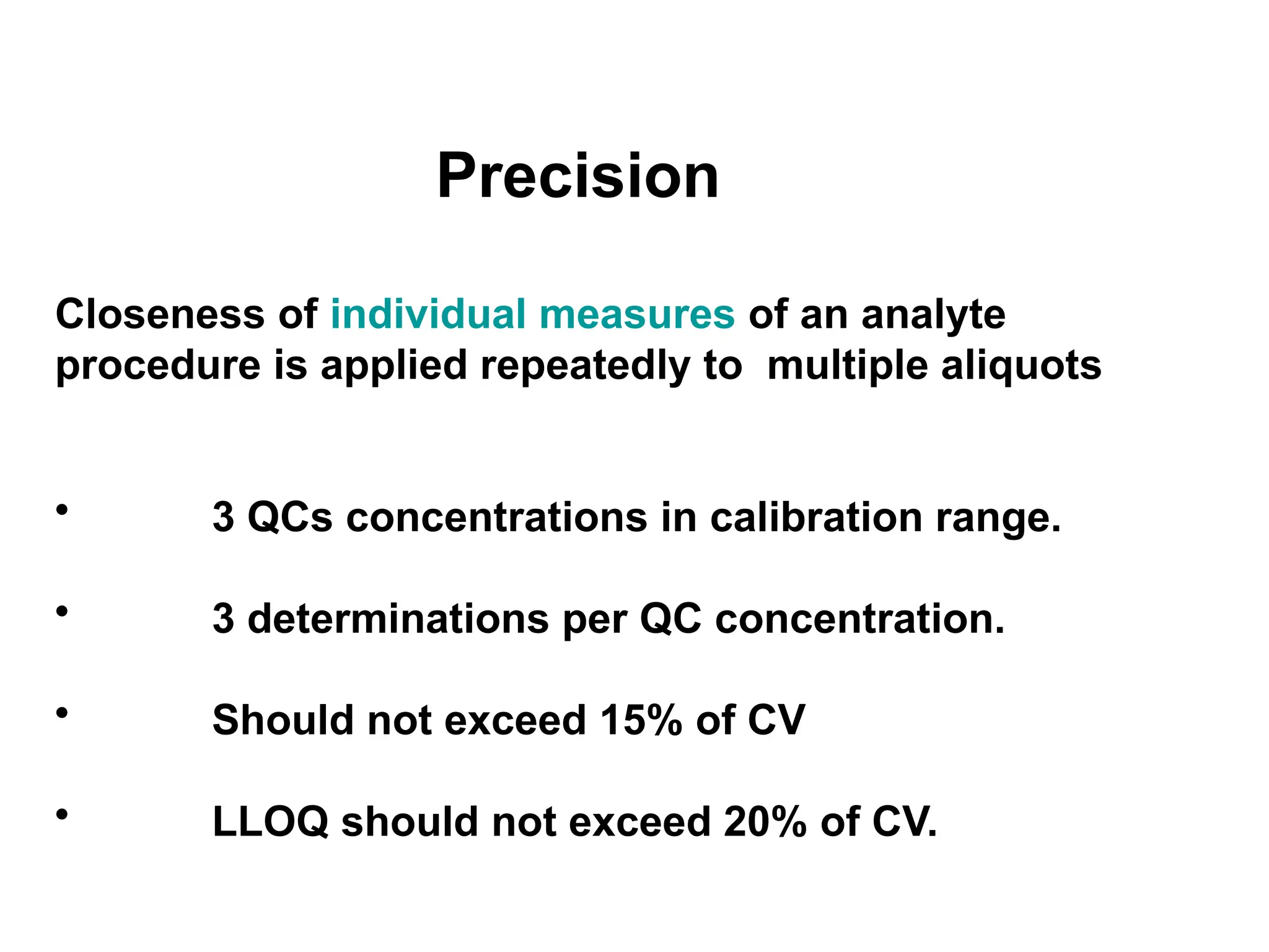 Precision
Closeness of individual measures of an analyte
procedure is applied repeatedly to multiple aliquots
• 3 QCs concentrations in calibration range.
• 3 determinations per QC concentration.
• Should not exceed 15% of CV
• LLOQ should not exceed 20% of CV.
 
