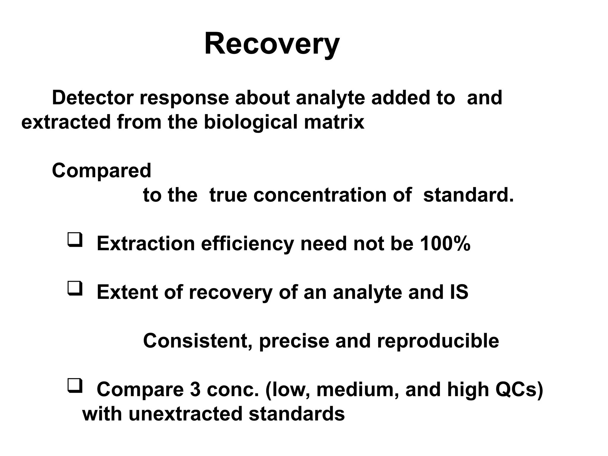 Recovery
Detector response about analyte added to and
extracted from the biological matrix
Compared
to the true concentration of standard.
 Extraction efficiency need not be 100%
 Extent of recovery of an analyte and IS
Consistent, precise and reproducible
 Compare 3 conc. (low, medium, and high QCs)
with unextracted standards
 