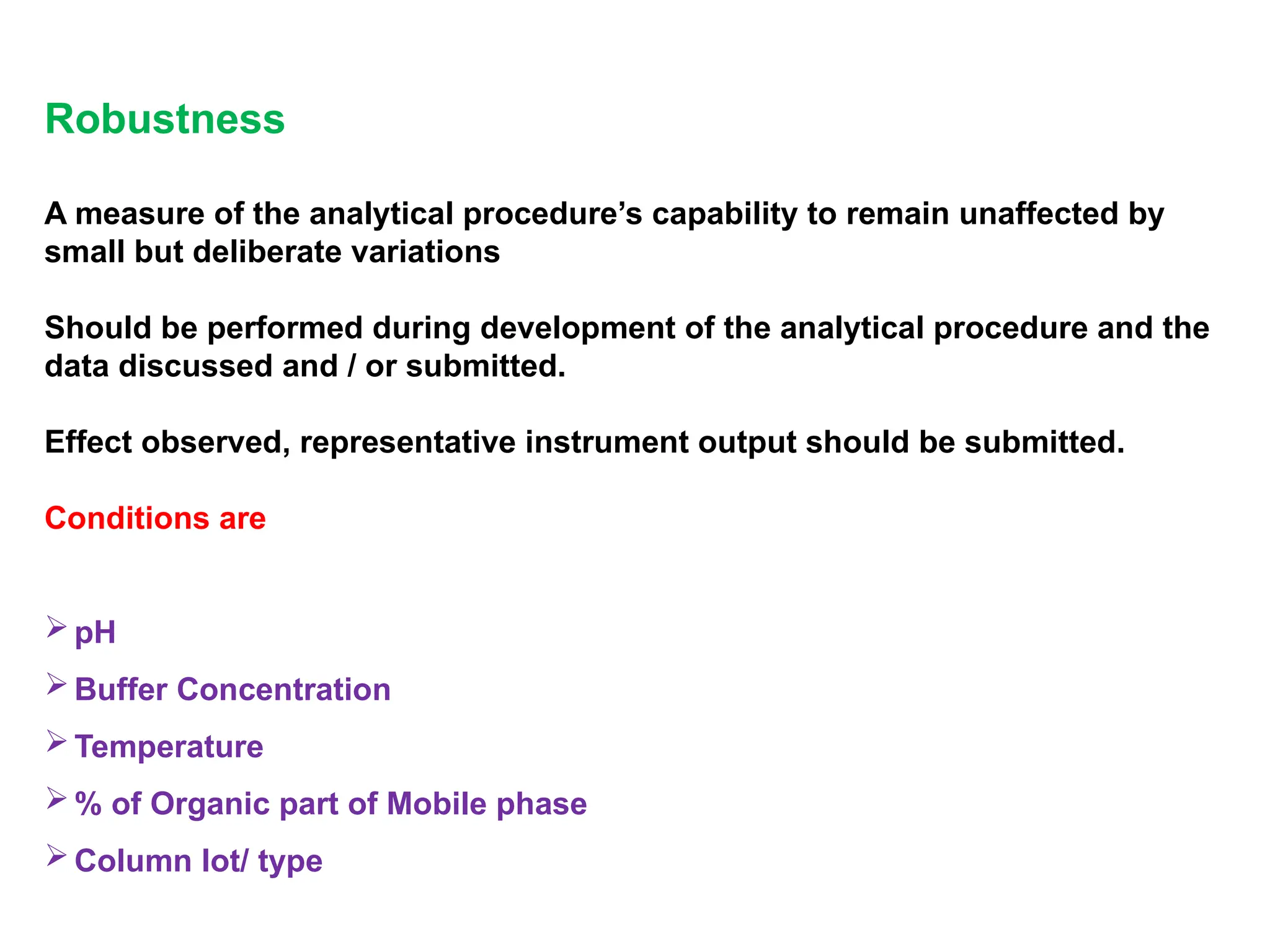 Robustness
A measure of the analytical procedure’s capability to remain unaffected by
small but deliberate variations
Should be performed during development of the analytical procedure and the
data discussed and / or submitted.
Effect observed, representative instrument output should be submitted.
Conditions are
pH
Buffer Concentration
Temperature
% of Organic part of Mobile phase
Column lot/ type
 