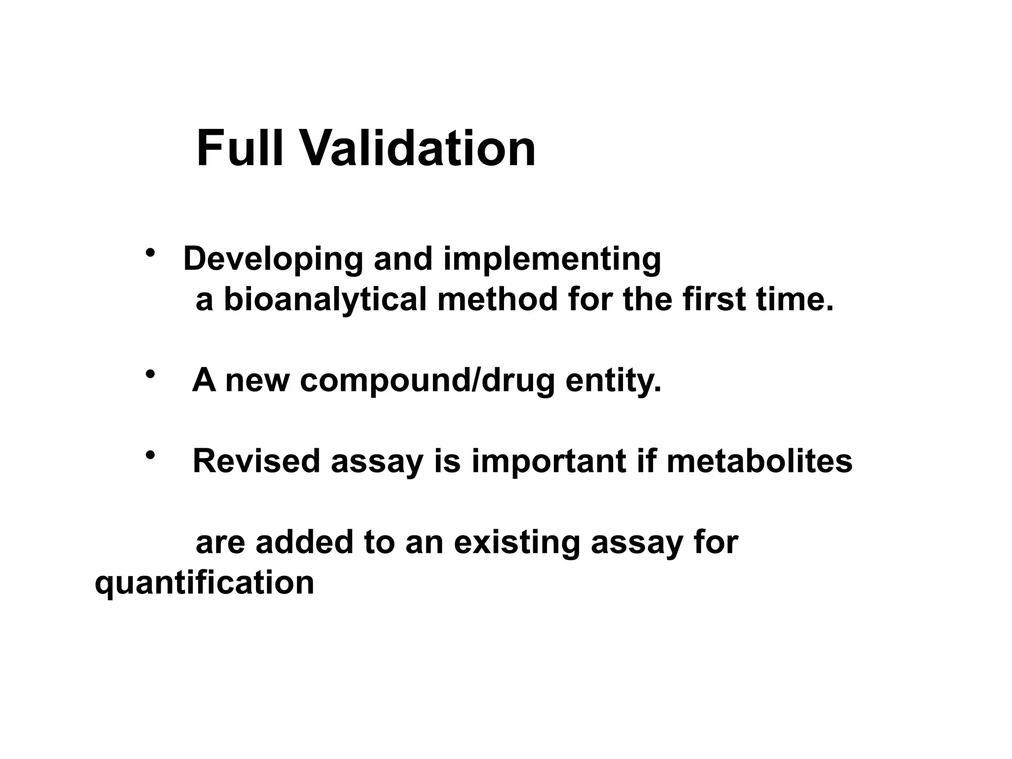 Full Validation
• Developing and implementing
a bioanalytical method for the first time.
• A new compound/drug entity.
• Revised assay is important if metabolites
are added to an existing assay for
quantification
 