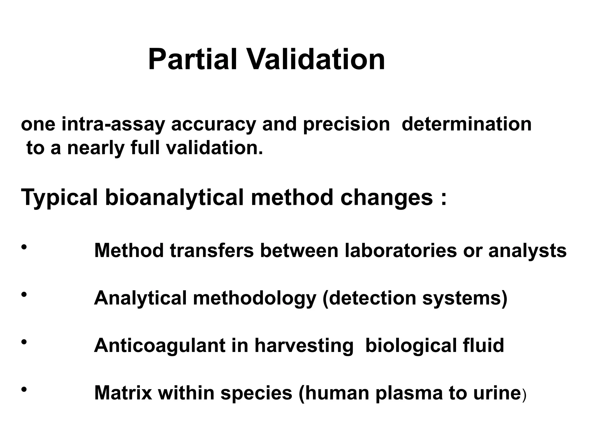 Partial Validation
one intra-assay accuracy and precision determination
to a nearly full validation.
Typical bioanalytical method changes :
• Method transfers between laboratories or analysts
• Analytical methodology (detection systems)
• Anticoagulant in harvesting biological fluid
• Matrix within species (human plasma to urine)
 