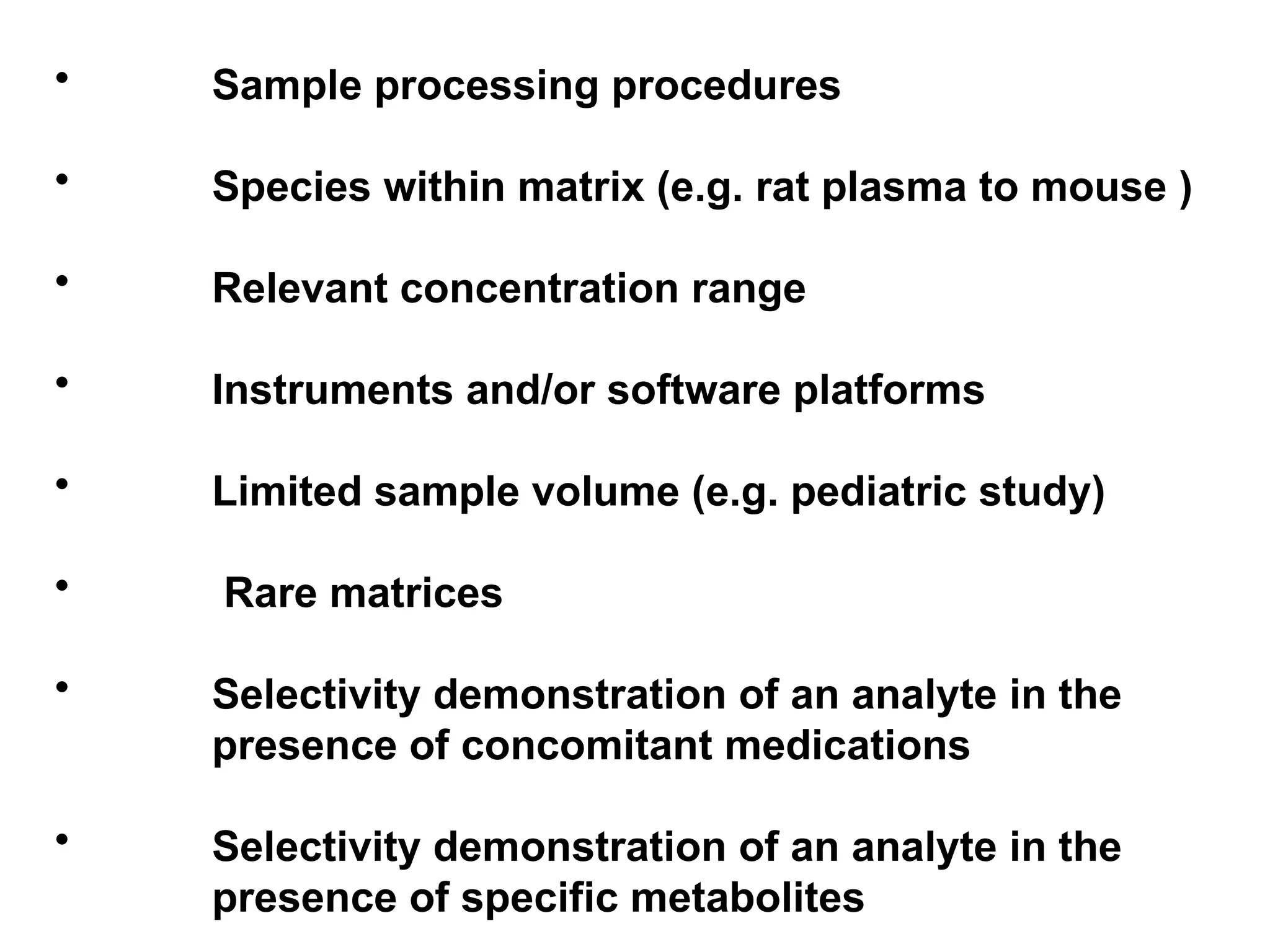 • Sample processing procedures
• Species within matrix (e.g. rat plasma to mouse )
• Relevant concentration range
• Instruments and/or software platforms
• Limited sample volume (e.g. pediatric study)
• Rare matrices
• Selectivity demonstration of an analyte in the
presence of concomitant medications
• Selectivity demonstration of an analyte in the
presence of specific metabolites
 