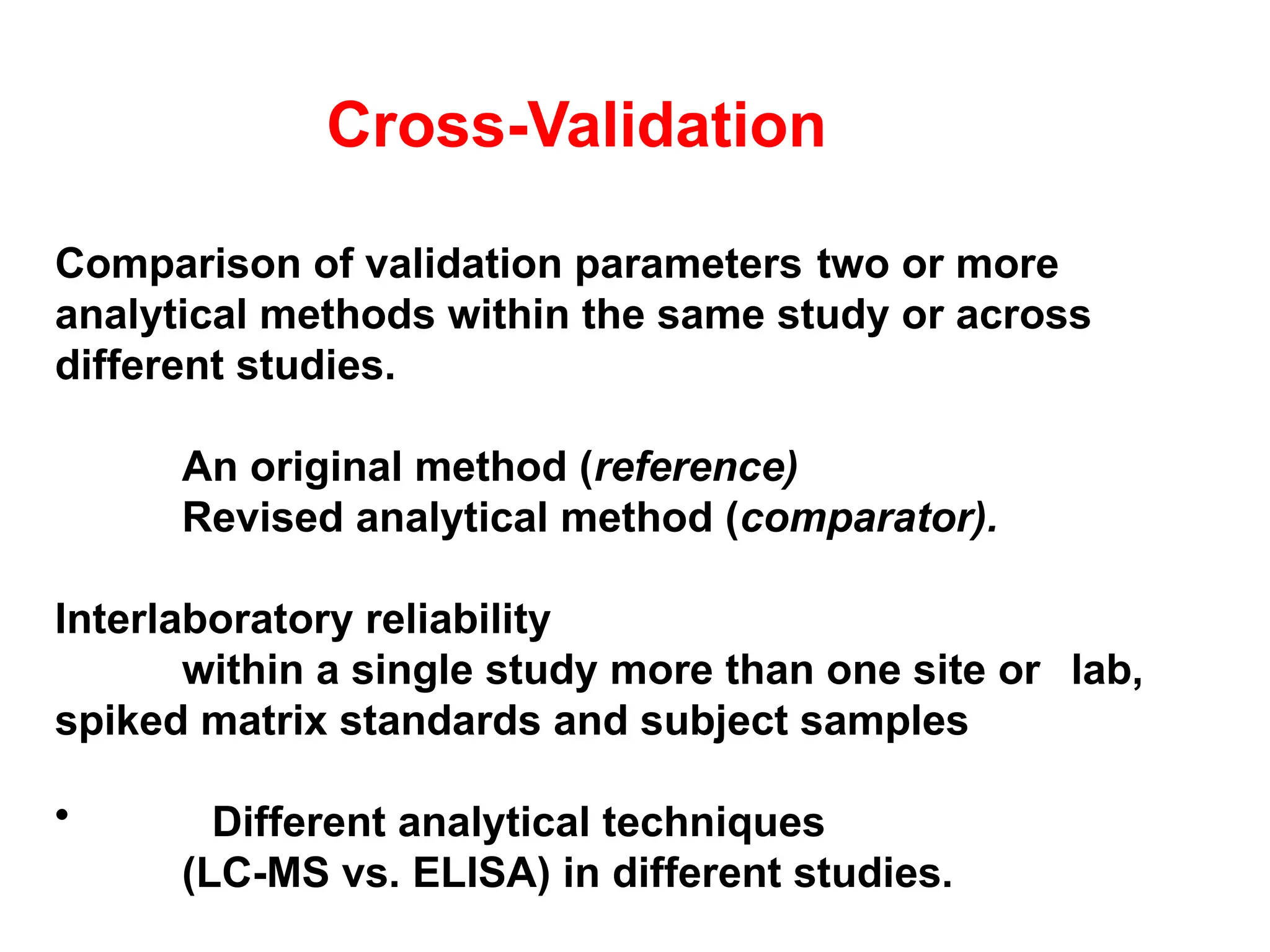 Cross-Validation
Comparison of validation parameters two or more
analytical methods within the same study or across
different studies.
An original method (reference)
Revised analytical method (comparator).
Interlaboratory reliability
within a single study more than one site or lab,
spiked matrix standards and subject samples
• Different analytical techniques
(LC-MS vs. ELISA) in different studies.
 