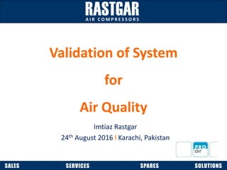 SALES SERVICES SPARES SOLUTIONS
A I R C O M P R E S S O R S
Validation of System
for
Air Quality
Imtiaz Rastgar
24th August 2016 l Karachi, Pakistan
 
