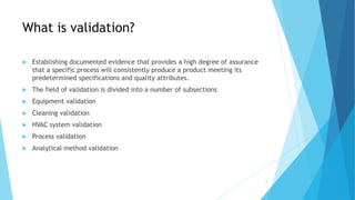 What is validation?
 Establishing documented evidence that provides a high degree of assurance
that a specific process will consistently produce a product meeting its
predetermined specifications and quality attributes.
 The field of validation is divided into a number of subsections
 Equipment validation
 Cleaning validation
 HVAC system validation
 Process validation
 Analytical method validation
2
 