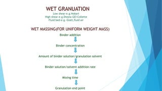WET GRANUATION
Low shear-e.g.Hobart
High shear-e.g.Diosna GEI-Collette
Fluid bed-e.g.-Glatt,fluid air
WET MASSING(FOR UNIFORM WEIGHT MASS)
Binder addition
Binder concentration
Amount of binder solution/granulation solvent
Binder solution/solvent addition rate
Mixing time
Granulation end point
 