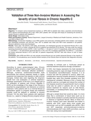 ORIGINAL ARTICLE

       Validation of Three Non-Invasive Markers in Assessing the
             Severity of Liver Fibrosis in Chronic Hepatitis C
                Samiullah Shaikh, *Muhammad Sadik Memon, Hanif Ghani, Ghulam Hussain Baloch,
                                       Mukhtiar Jaffery and Khalid Shaikh

  ABSTRACT
  Objective: To compare various biochemical markers i.e. APRI (AST to platelet ratio index), aspartate aminotransferase
  (AST) alanine aminotransferase (ALT) ratio, FIB-4 (AST, platelet, AST and age) with biopsy for assessing the severity of
  hepatic fibrosis in patients with hepatitis C.
  Study Design: Descriptive study.
  Place and Duration of Study: Medical Department, Liaquat University of Medical and Health Sciences, Jamshoro, from
  July 2005 to March 2007.
  Methodology: Consecutive hepatitis C virus RNA positive and previously untreated patients were studied. Liver biopsy
  with histological evaluation and AST/ALT ratio, AST to platelet ratio index and FIB-4 were assessed in all patients.
  Receiver operative curves were developed.
  Results: There were 158 patients (109 males, 49 females). On histological grounds non-advanced fibrosis (F0-1) was
  present in 74 (46.5%) of cases, whereas 84 (53.5%) patients had advanced (F2-4) fibrosis. The area under the receiver
  operating characteristic curves of APRI < 0.05-1 and FIB-4 < 1.45 were 0.7 and 0.74 respectively, which means that APRI
  < 1 and FIB-4 < 1.45 will exclude advanced fibrosis in 70% and 74% of patients respectively. An APRI of > 1 and FIB-4
  will predict advanced fibrosis in 87% and 98% of patients respectively. AST/ALT ratio was inferior to both of these
  biomarkers.
  Conclusion: Both APRI and FIB-4 not only exclude minimal fibrosis but can predict advanced fibrosis in the majority of
  the patients. The simultaneous use of several indirect markers of liver fibrosis does not improve their diagnostic accuracy.

  Key words:     Hepatitis C. Biomarkers. Liver fibrosis. Alanine aminotransferase. Aspartate aminotransferase.


                   INTRODUCTION                                    invariably to cirrhosis over a 10-20-year period so
According to recent epidemiological data, Chronic                  antiviral treatment should be strongly considered.5
Hepatitis C (CHC) remains a major health problem with              In CHC, liver biopsy represents the Gold standard for
around 170 million individuals affected worldwide.1                evaluating presence, type and stage of liver fibrosis and
Although, numerous randomized-controlled trials                    to characterize necroinflammation. However, it is an
demonstrate that antiviral treatment results in higher             invasive test with the potential for serious, albeit rare,
sustained viral responses than placebo or older antiviral          complications requiring hospital admission or prolonged
therapies, limited data exist regarding the long-term              hospital stay, apart from possible sampling error and
benefit from viral eradication or antiviral treatment.2            interobserver variability.6 Because of this, a marker that
Histologic examination of the liver is an integral part of         could be used as a surrogate and reduce the number of
the evaluation of patients with Chronic Hepatitis C                liver biopsies would be of a great benefit. Such a marker
(CHC) as the knowledge of the stage of liver fibrosis is           could also be useful in patients who do not initially
essential for prognostication and decisions on antiviral
                                                                   receive treatment for reasons such as mild fibrosis,
treatment.3 CHC patients with no or minimal fibrosis at
                                                                   comorbidity, or social/psychiatric issues, and for those
presentation appear to progress slowly and treatment
                                                                   who fail treatment.
possibly could be delayed or withheld to prevent
cirrhosis.4 On the other hand, patients with significant           Although a simple blood test would be ideal, it is more
fibrosis (i.e., septal or bridging fibrosis) progress almost       likely that a combination of blood tests (such as an
                                                                   index) will be needed to correctly estimate the presence
  Department of Medicine, Liaquat University of Medical and        or absence of significant fibrosis. Many of these non-
  Health Sciences, Jamshoro, Hyderabad.                            invasive markers have been described and tested in
* Department of Medicine, Isra University Hospital, Hyderabad.     patients with CHC, some being more simple and
  Correspondence: Dr. Samiullah Shaikh, House No. 55,              economical, such as AST-to-platelet ratio (APRI), FIB-4
  Green Homes, Qasimabad, Hyderabad.                               and AST (aspartate aminotransferase)-to-alanine
  E-mail: shaikh135@hotmail.com                                    aminotransferase (ALT) ratio (AAR) and others, such as
  Received July 8, 2008; accepted May 29, 2009.                    Fibro test, being more sophisticated.7


478                                                         Journal of the College of Physicians and Surgeons Pakistan 2009, Vol. 19 (8): 478-482
 