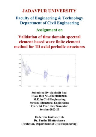 JADAVPUR UNIVERSITY
Faculty of Engineering & Technology
Department of Civil Engineering
Assignment on
Validation of time domain spectral
element-based wave finite element
method for 1D axial periodic structures
Submitted By- Subhajit Paul
Class Roll No.-002210402004
M.E. in Civil Engineering
Stream- Structural Engineering
Year- 1st Year First Semester.
Session-2022-23
Under the Guidance of-
Dr. Partha Bhattacharya
(Professor, Department of Civil Engineering)
 
