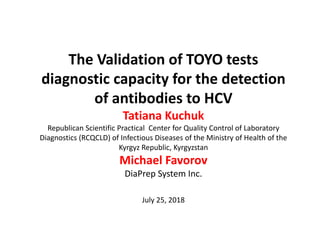 The Validation of TOYO tests 
diagnostic capacity for the detection 
of antibodies to HCV
Tatiana Kuchuk
Republican Scientific Practical  Center for Quality Control of Laboratory 
Diagnostics (RCQCLD) of Infectious Diseases of the Ministry of Health of the 
Kyrgyz Republic, Kyrgyzstan 
Michael Favorov
DiaPrep System Inc.
July 25, 2018 
 